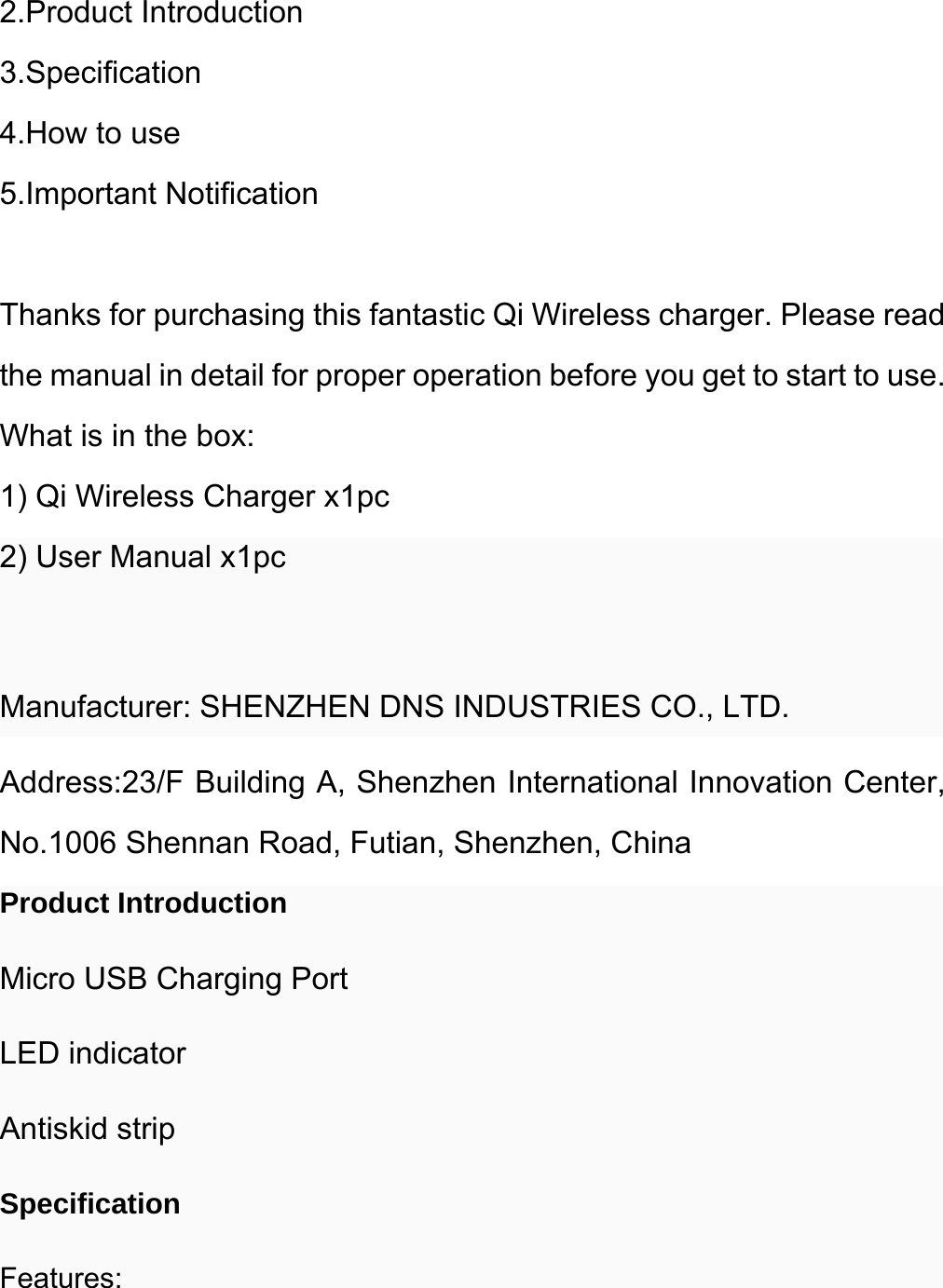  2.Product Introduction 3.Specification 4.How to use 5.Important Notification  Thanks for purchasing this fantastic Qi Wireless charger. Please read the manual in detail for proper operation before you get to start to use. What is in the box: 1) Qi Wireless Charger x1pc 2) User Manual x1pc  Manufacturer: SHENZHEN DNS INDUSTRIES CO., LTD.   Address:23/F Building A, Shenzhen International Innovation Center, No.1006 Shennan Road, Futian, Shenzhen, China Product Introduction Micro USB Charging Port LED indicator Antiskid strip Specification Features: 
