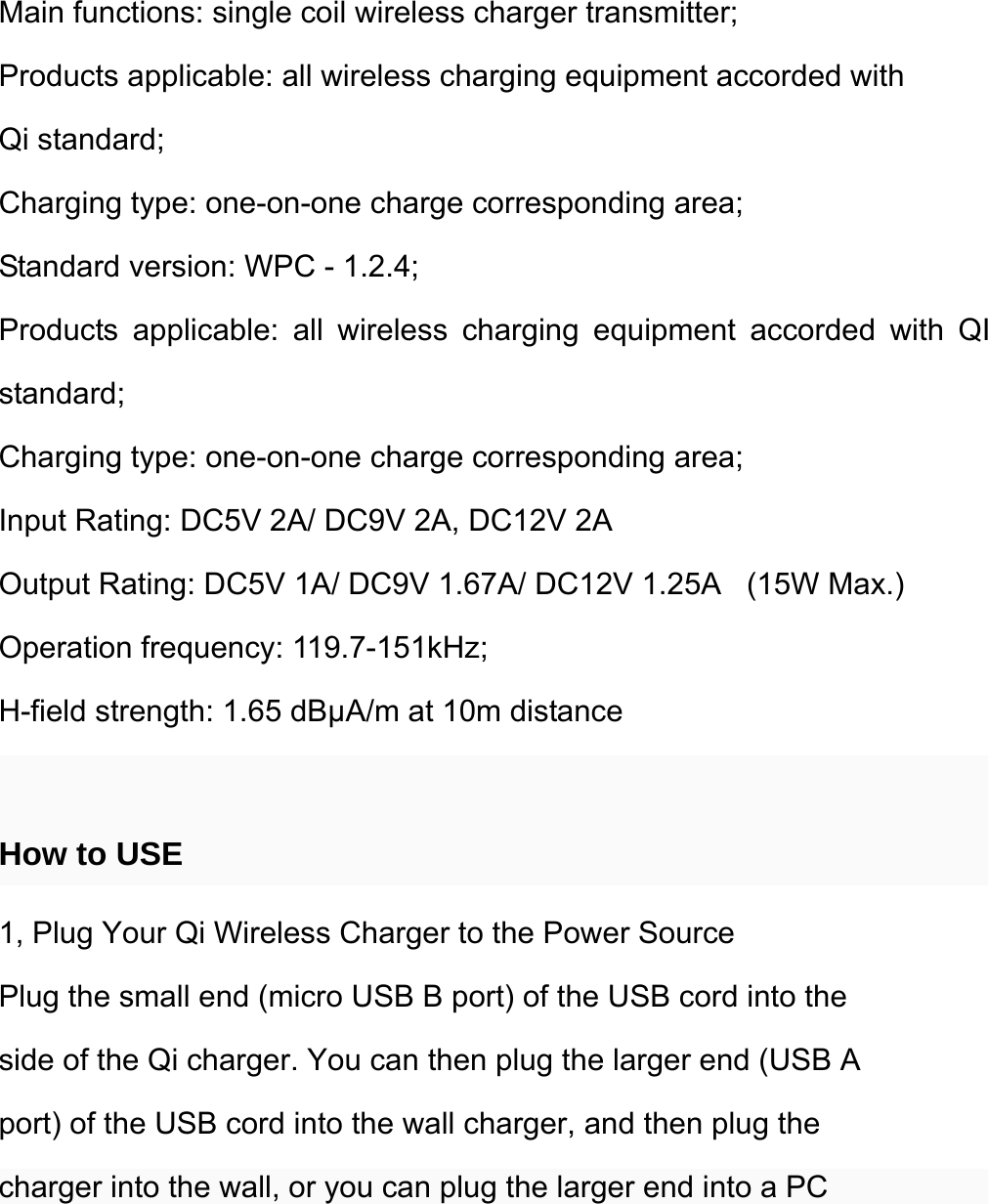  Main functions: single coil wireless charger transmitter; Products applicable: all wireless charging equipment accorded with Qi standard; Charging type: one-on-one charge corresponding area; Standard version: WPC - 1.2.4; Products applicable: all wireless charging equipment accorded with QI standard; Charging type: one-on-one charge corresponding area; Input Rating: DC5V 2A/ DC9V 2A, DC12V 2A Output Rating: DC5V 1A/ DC9V 1.67A/ DC12V 1.25A    (15W Max.) Operation frequency: 119.7-151kHz; H-field strength: 1.65 dBμA/m at 10m distance  How to USE 1, Plug Your Qi Wireless Charger to the Power Source Plug the small end (micro USB B port) of the USB cord into the side of the Qi charger. You can then plug the larger end (USB A port) of the USB cord into the wall charger, and then plug the charger into the wall, or you can plug the larger end into a PC 