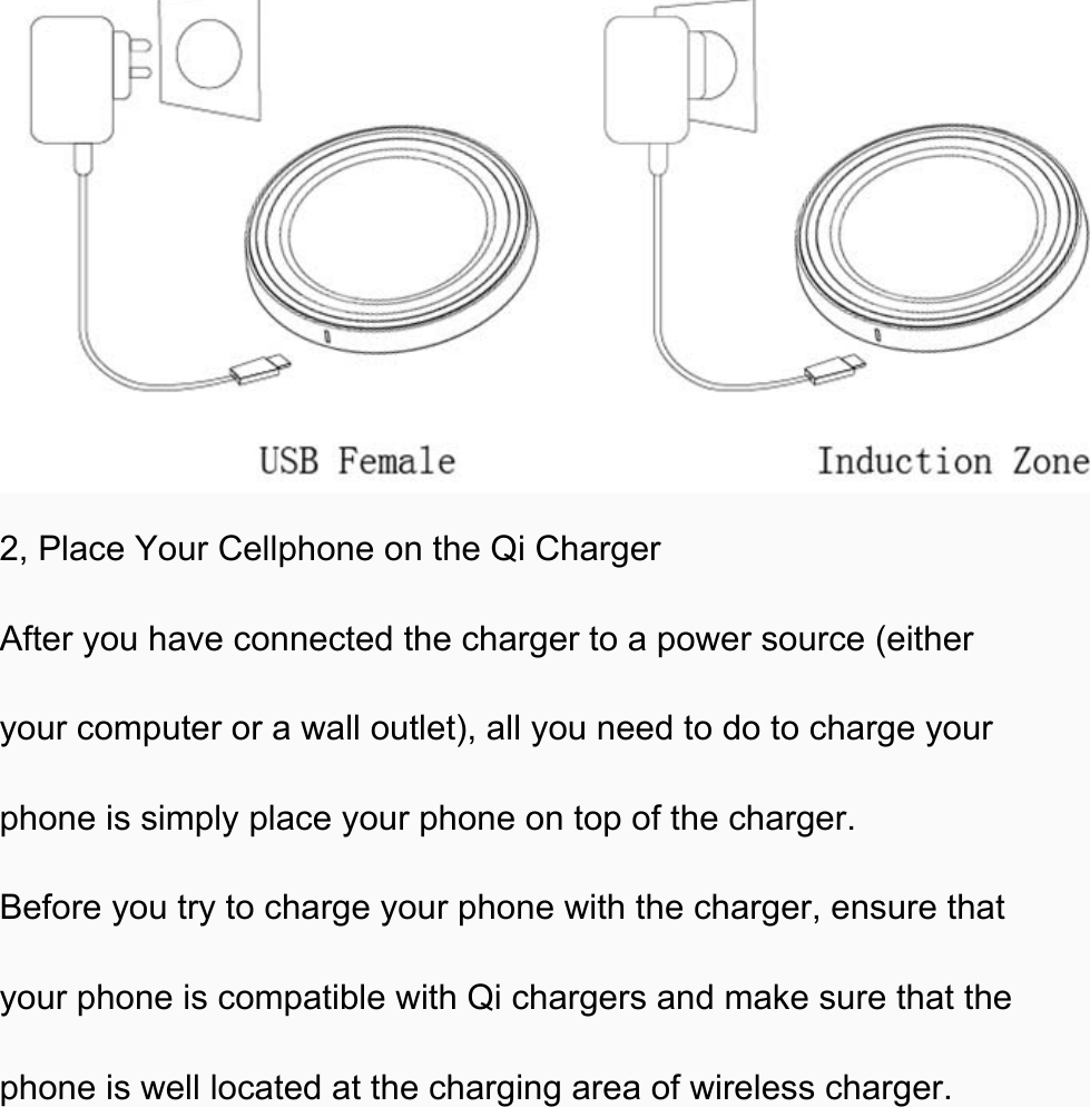  2, Place Your Cellphone on the Qi Charger After you have connected the charger to a power source (either your computer or a wall outlet), all you need to do to charge your phone is simply place your phone on top of the charger. Before you try to charge your phone with the charger, ensure that your phone is compatible with Qi chargers and make sure that the phone is well located at the charging area of wireless charger. 