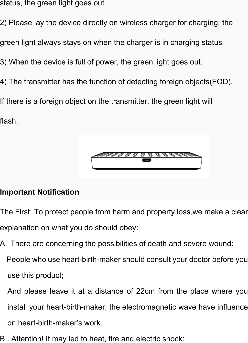  status, the green light goes out. 2) Please lay the device directly on wireless charger for charging, the green light always stays on when the charger is in charging status 3) When the device is full of power, the green light goes out. 4) The transmitter has the function of detecting foreign objects(FOD). If there is a foreign object on the transmitter, the green light will flash.  Important Notification The First: To protect people from harm and property loss,we make a clear explanation on what you do should obey: A.  There are concerning the possibilities of death and severe wound:     People who use heart-birth-maker should consult your doctor before you use this product; And please leave it at a distance of 22cm from the place where you install your heart-birth-maker, the electromagnetic wave have influence on heart-birth-maker’s work. B . Attention! It may led to heat, fire and electric shock: 