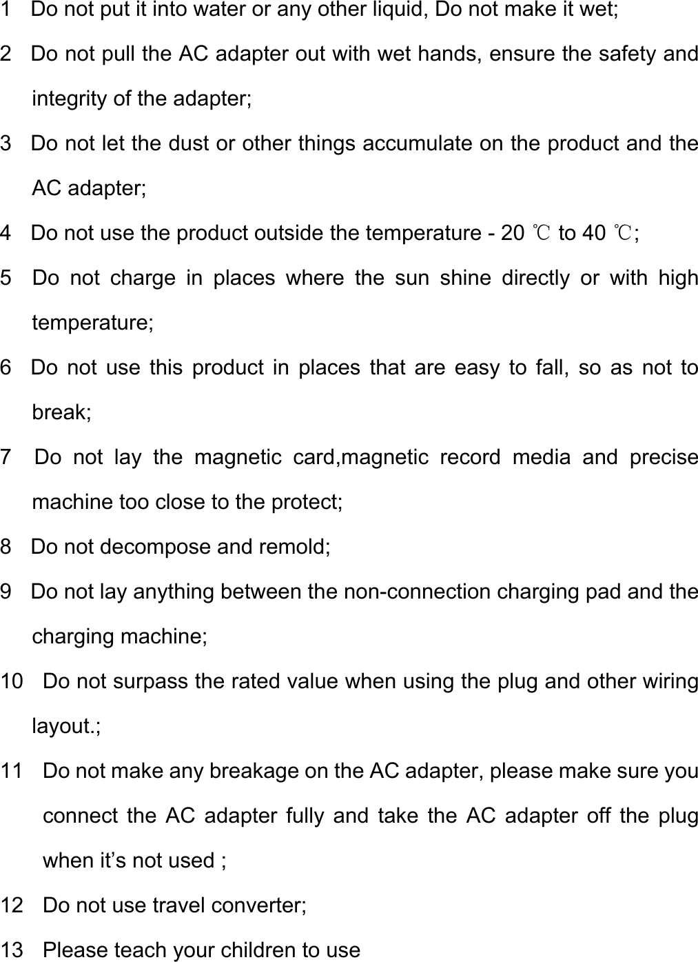  1    Do not put it into water or any other liquid, Do not make it wet; 2    Do not pull the AC adapter out with wet hands, ensure the safety and integrity of the adapter; 3   Do not let the dust or other things accumulate on the product and the AC adapter;   4    Do not use the product outside the temperature - 20   to 40  ;℃℃ 5  Do not charge in places where the sun shine directly or with high temperature; 6  Do not use this product in places that are easy to fall, so as not to break; 7  Do not lay the magnetic card,magnetic record media and precise machine too close to the protect; 8    Do not decompose and remold; 9    Do not lay anything between the non-connection charging pad and the charging machine; 10    Do not surpass the rated value when using the plug and other wiring layout.; 11    Do not make any breakage on the AC adapter, please make sure you connect the AC adapter fully and take the AC adapter off the plug when it’s not used ; 12  Do not use travel converter; 13    Please teach your children to use   