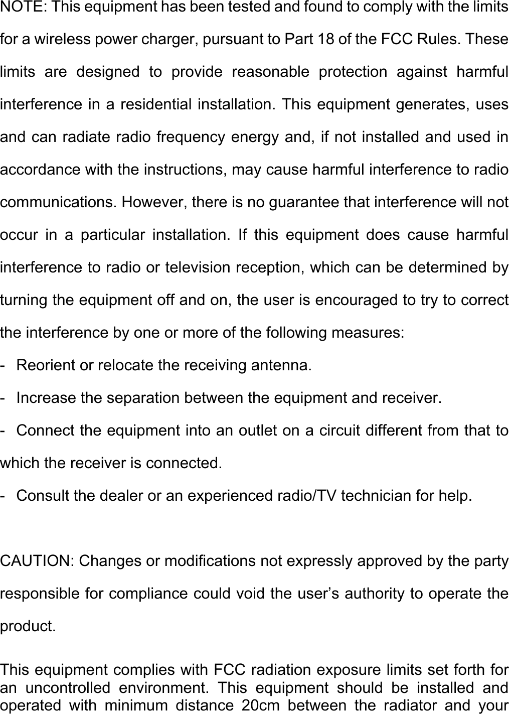 NOTE: This equipment has been tested and found to comply with the limits for a wireless power charger, pursuant to Part 18 of the FCC Rules. These limits are designed to provide reasonable protection against harmful interference in a residential installation. This equipment generates, uses and can radiate radio frequency energy and, if not installed and used in accordance with the instructions, may cause harmful interference to radio communications. However, there is no guarantee that interference will not occur in a particular installation. If this equipment does cause harmful interference to radio or television reception, which can be determined by turning the equipment off and on, the user is encouraged to try to correct the interference by one or more of the following measures: -   Reorient or relocate the receiving antenna. -   Increase the separation between the equipment and receiver. -  Connect the equipment into an outlet on a circuit different from that to which the receiver is connected. -   Consult the dealer or an experienced radio/TV technician for help.  CAUTION: Changes or modifications not expressly approved by the party responsible for compliance could void the user’s authority to operate the product.  This equipment complies with FCC radiation exposure limits set forth for an uncontrolled environment. This equipment should be installed and operated with minimum distance 20cm between the radiator and your 
