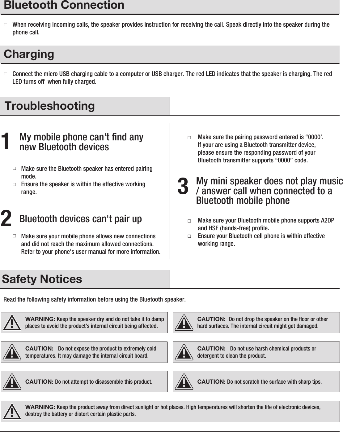 Troubleshooting1My mobile phone can&apos;t ﬁnd any new Bluetooth devices   2Bluetooth devices can&apos;t pair upMake sure your mobile phone allows new connections and did not reach the maximum allowed connections. Refer to your phone&apos;s user manual for more information.□□□Make sure the Bluetooth speaker has entered pairing mode.Ensure the speaker is within the effective working range. 3My mini speaker does not play music / answer call when connected to a Bluetooth mobile phone □□Make sure your Bluetooth mobile phone supports A2DP and HSF (hands-free) proﬁle.Ensure your Bluetooth cell phone is within effective working range.□Make sure the pairing password entered is “0000’. If your are using a Bluetooth transmitter device, please ensure the responding password of your Bluetooth transmitter supports “0000” code.□OperationBluetooth ConnectionWhen receiving incoming calls, the speaker provides instruction for receiving the call. Speak directly into the speaker during the phone call.□OperationCharging Connect the micro USB charging cable to a computer or USB charger. The red LED indicates that the speaker is charging. The red LED turns off  when fully charged.Read the following safety information before using the Bluetooth speaker.  Safety NoticesWARNING: Keep the speaker dry and do not take it to damp places to avoid the product’s internal circuit being affected. WARNING: Keep the product away from direct sunlight or hot places. High temperatures will shorten the life of electronic devices, destroy the battery or distort certain plastic parts. CAUTION: Do not attempt to disassemble this product.CAUTION:  Do not drop the speaker on the ﬂoor or other hard surfaces. The internal circuit might get damaged. CAUTION:   Do not use harsh chemical products or detergent to clean the product. CAUTION:   Do not expose the product to extremely cold temperatures. It may damage the internal circuit board. CAUTION: Do not scratch the surface with sharp tips. 