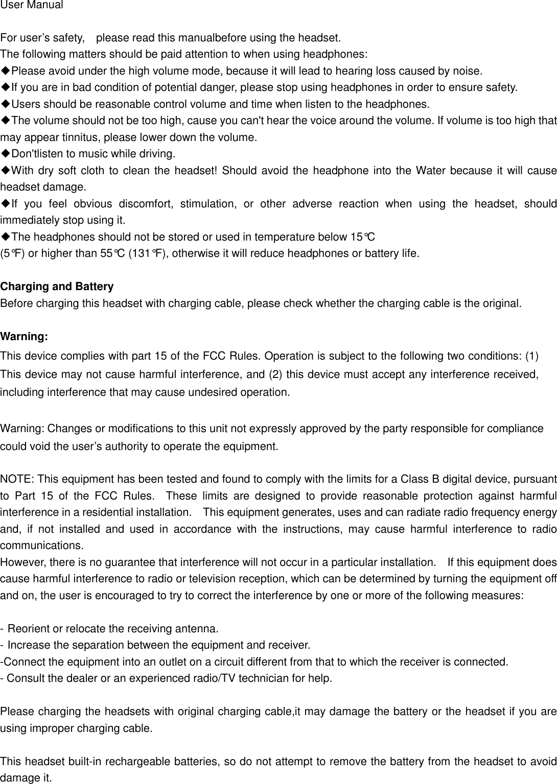 User Manual  For user’s safety, please read this manualbefore using the headset. The following matters should be paid attention to when using headphones: ◆Please avoid under the high volume mode, because it will lead to hearing loss caused by noise. ◆If you are in bad condition of potential danger, please stop using headphones in order to ensure safety. ◆Users should be reasonable control volume and time when listen to the headphones. ◆The volume should not be too high, cause you can&apos;t hear the voice around the volume. If volume is too high that may appear tinnitus, please lower down the volume. ◆Don&apos;tlisten to music while driving. ◆With dry soft cloth to clean the headset! Should avoid the headphone into the Water because it will cause headset damage. ◆If  you  feel  obvious  discomfort,  stimulation,  or  other  adverse  reaction  when  using  the  headset,  should immediately stop using it. ◆The headphones should not be stored or used in temperature below 15°C   (5°F) or higher than 55°C (131°F), otherwise it will reduce headphones or battery life.  Charging and Battery Before charging this headset with charging cable, please check whether the charging cable is the original.  Warning:   This device complies with part 15 of the FCC Rules. Operation is subject to the following two conditions: (1) This device may not cause harmful interference, and (2) this device must accept any interference received, including interference that may cause undesired operation.  Warning: Changes or modifications to this unit not expressly approved by the party responsible for compliance could void the user’s authority to operate the equipment.    NOTE: This equipment has been tested and found to comply with the limits for a Class B digital device, pursuant to  Part  15  of  the  FCC  Rules.    These  limits  are  designed  to  provide  reasonable  protection  against  harmful interference in a residential installation.    This equipment generates, uses and can radiate radio frequency energy and,  if  not  installed  and  used  in  accordance  with  the  instructions,  may  cause  harmful  interference  to  radio communications. However, there is no guarantee that interference will not occur in a particular installation.    If this equipment does cause harmful interference to radio or television reception, which can be determined by turning the equipment off and on, the user is encouraged to try to correct the interference by one or more of the following measures:  - Reorient or relocate the receiving antenna. - Increase the separation between the equipment and receiver. -Connect the equipment into an outlet on a circuit different from that to which the receiver is connected. - Consult the dealer or an experienced radio/TV technician for help.  Please charging the headsets with original charging cable,it may damage the battery or the headset if you are using improper charging cable.  This headset built-in rechargeable batteries, so do not attempt to remove the battery from the headset to avoid damage it.  