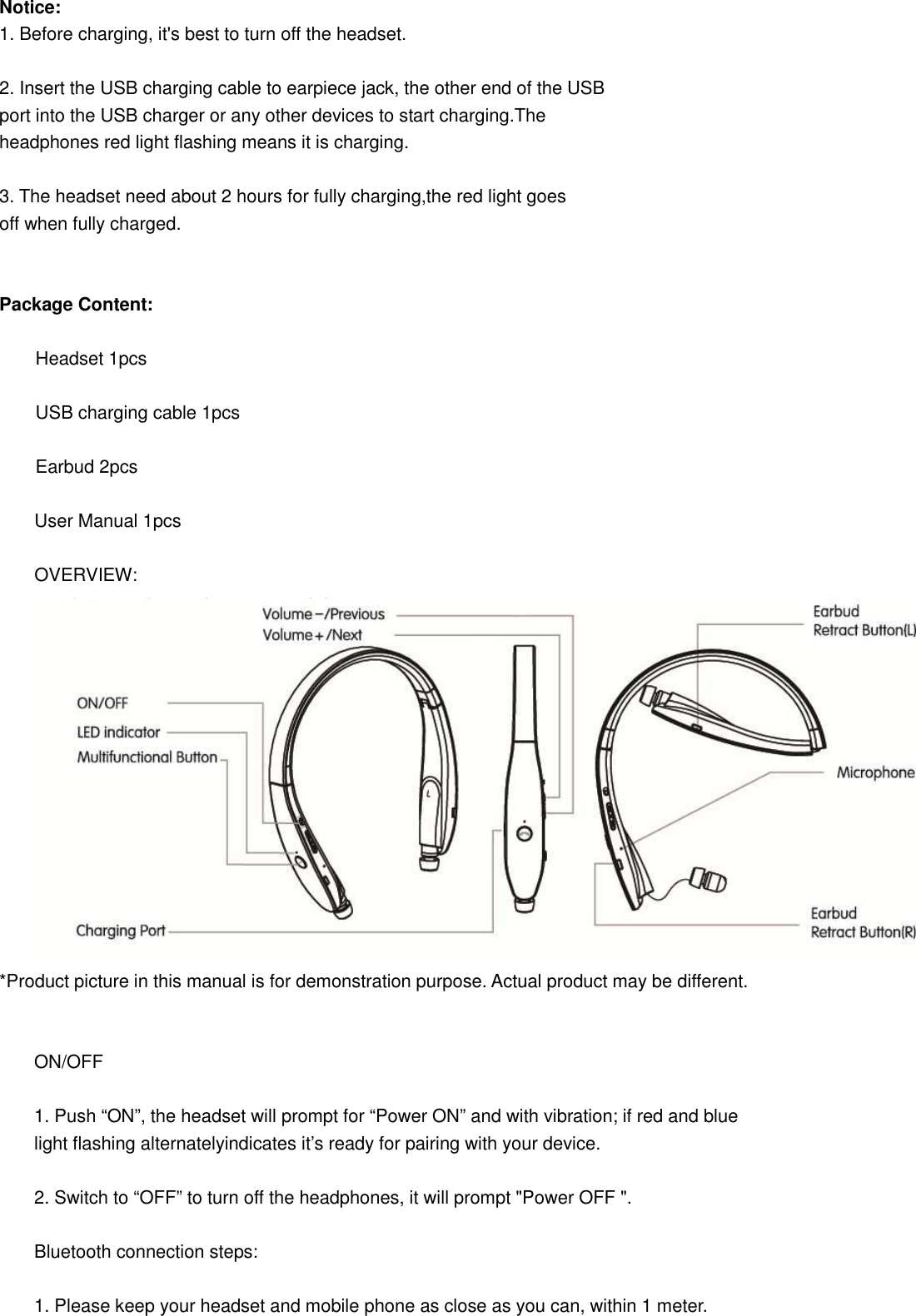 Notice: 1. Before charging, it&apos;s best to turn off the headset.  2. Insert the USB charging cable to earpiece jack, the other end of the USB   port into the USB charger or any other devices to start charging.The   headphones red light flashing means it is charging.  3. The headset need about 2 hours for fully charging,the red light goes   off when fully charged.   Package Content:          Headset 1pcs          USB charging cable 1pcs          Earbud 2pcs  User Manual 1pcs  OVERVIEW:  *Product picture in this manual is for demonstration purpose. Actual product may be different.   ON/OFF  1. Push “ON”, the headset will prompt for “Power ON” and with vibration; if red and blue light flashing alternatelyindicates it’s ready for pairing with your device.  2. Switch to “OFF” to turn off the headphones, it will prompt &quot;Power OFF &quot;.  Bluetooth connection steps:  1. Please keep your headset and mobile phone as close as you can, within 1 meter. 