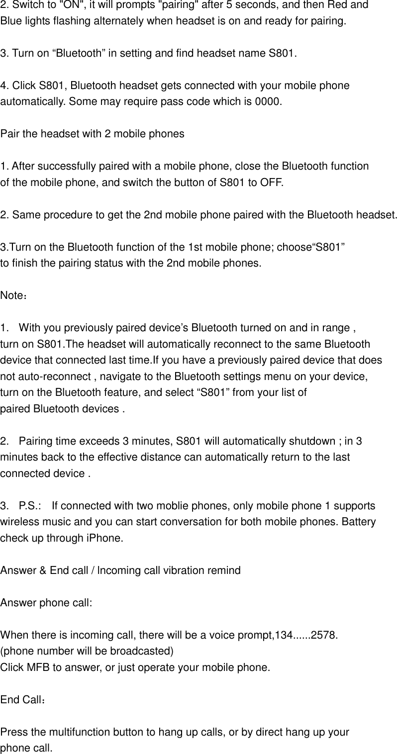  2. Switch to &quot;ON&quot;, it will prompts &quot;pairing&quot; after 5 seconds, and then Red and   Blue lights flashing alternately when headset is on and ready for pairing.  3. Turn on “Bluetooth” in setting and find headset name S801.  4. Click S801, Bluetooth headset gets connected with your mobile phone   automatically. Some may require pass code which is 0000.    Pair the headset with 2 mobile phones  1. After successfully paired with a mobile phone, close the Bluetooth function   of the mobile phone, and switch the button of S801 to OFF.  2. Same procedure to get the 2nd mobile phone paired with the Bluetooth headset.  3.Turn on the Bluetooth function of the 1st mobile phone; choose“S801” to finish the pairing status with the 2nd mobile phones.  Note：  1.  With you previously paired device’s Bluetooth turned on and in range ,   turn on S801.The headset will automatically reconnect to the same Bluetooth   device that connected last time.If you have a previously paired device that does   not auto-reconnect , navigate to the Bluetooth settings menu on your device,   turn on the Bluetooth feature, and select “S801” from your list of   paired Bluetooth devices .  2.  Pairing time exceeds 3 minutes, S801 will automatically shutdown ; in 3   minutes back to the effective distance can automatically return to the last   connected device .  3.  P.S.:    If connected with two moblie phones, only mobile phone 1 supports   wireless music and you can start conversation for both mobile phones. Battery   check up through iPhone.                                                                                Answer &amp; End call / lncoming call vibration remind  Answer phone call:  When there is incoming call, there will be a voice prompt,134......2578. (phone number will be broadcasted) Click MFB to answer, or just operate your mobile phone.  End Call：  Press the multifunction button to hang up calls, or by direct hang up your   phone call.  