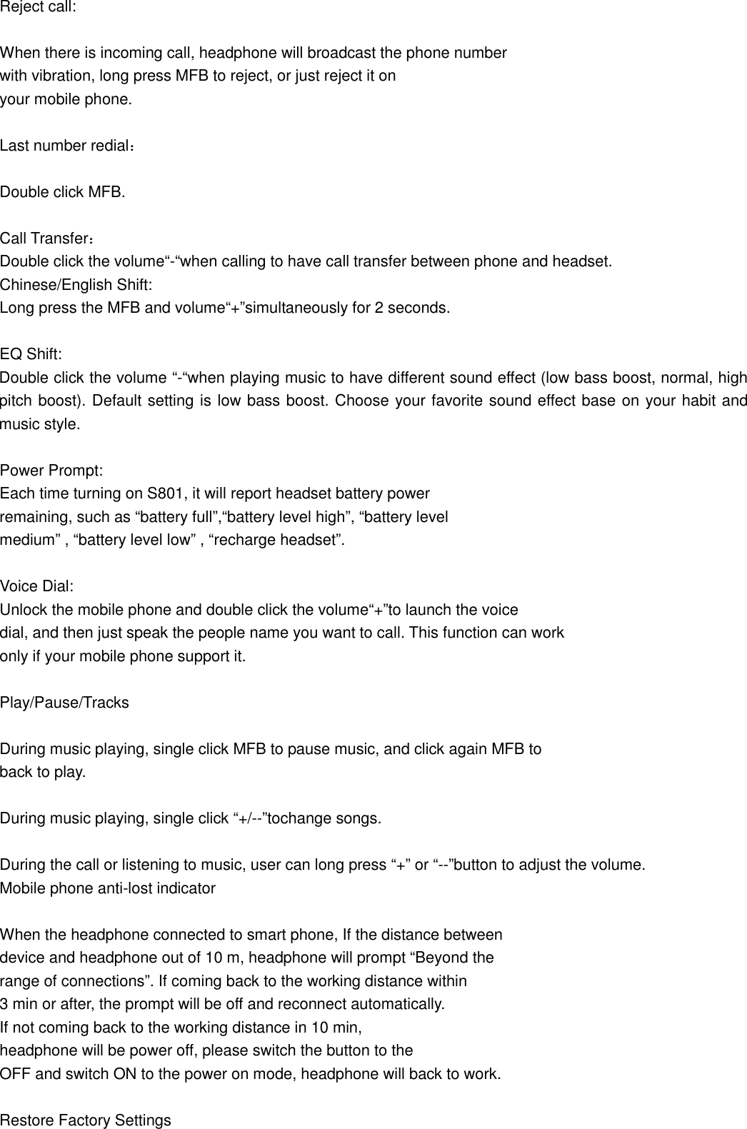 Reject call:  When there is incoming call, headphone will broadcast the phone number with vibration, long press MFB to reject, or just reject it on   your mobile phone.  Last number redial：  Double click MFB.  Call Transfer： Double click the volume“-“when calling to have call transfer between phone and headset. Chinese/English Shift: Long press the MFB and volume“+”simultaneously for 2 seconds.  EQ Shift: Double click the volume “-“when playing music to have different sound effect (low bass boost, normal, high pitch boost). Default setting is low bass boost. Choose your favorite sound effect base on your habit and music style.  Power Prompt: Each time turning on S801, it will report headset battery power   remaining, such as “battery full”,“battery level high”, “battery level   medium” , “battery level low” , “recharge headset”.  Voice Dial: Unlock the mobile phone and double click the volume“+”to launch the voice   dial, and then just speak the people name you want to call. This function can work   only if your mobile phone support it.  Play/Pause/Tracks  During music playing, single click MFB to pause music, and click again MFB to back to play.  During music playing, single click “+/--”tochange songs.  During the call or listening to music, user can long press “+” or “--”button to adjust the volume. Mobile phone anti-lost indicator  When the headphone connected to smart phone, If the distance between   device and headphone out of 10 m, headphone will prompt “Beyond the   range of connections”. If coming back to the working distance within   3 min or after, the prompt will be off and reconnect automatically. If not coming back to the working distance in 10 min,   headphone will be power off, please switch the button to the   OFF and switch ON to the power on mode, headphone will back to work.    Restore Factory Settings 
