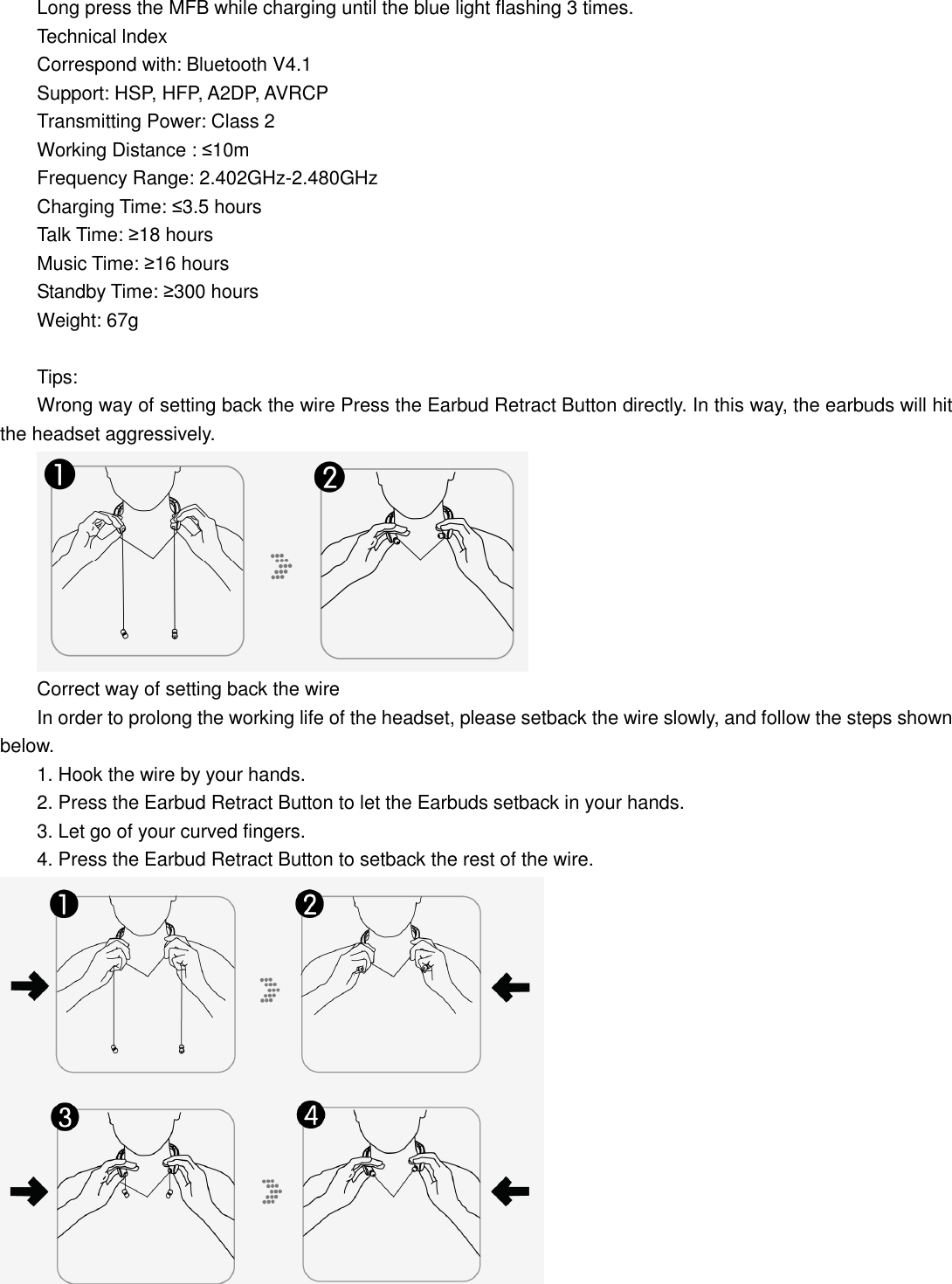  Long press the MFB while charging until the blue light flashing 3 times. Technical lndex Correspond with: Bluetooth V4.1               Support: HSP, HFP, A2DP, AVRCP Transmitting Power: Class 2                                                                     Working Distance : ≤10m Charging Time: ≤3.5 hours Talk Time: ≥18 hours                                                                                                           Music Time: ≥16 hours Standby Time: ≥300 hours                                                                                                   Weight: 67g  Tips: Wrong way of setting back the wire Press the Earbud Retract Button directly. In this way, the earbuds will hit the headset aggressively.  Correct way of setting back the wire In order to prolong the working life of the headset, please setback the wire slowly, and follow the steps shown below. 1. Hook the wire by your hands. 2. Press the Earbud Retract Button to let the Earbuds setback in your hands. 3. Let go of your curved fingers. 4. Press the Earbud Retract Button to setback the rest of the wire.  Frequency Range: 2.402GHz-2.480GHz                       