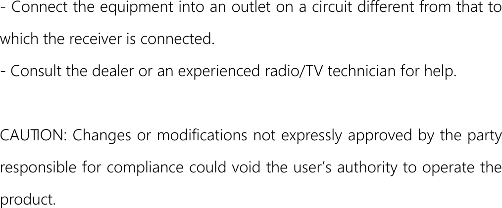  - Connect the equipment into an outlet on a circuit different from that to which the receiver is connected. - Consult the dealer or an experienced radio/TV technician for help.  CAUTION: Changes or modifications not expressly approved by the party responsible for compliance could void the user’s authority to operate the product.        