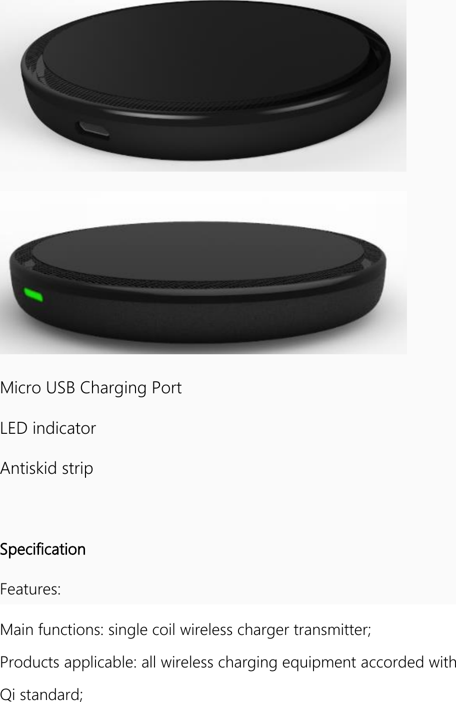    Micro USB Charging Port LED indicator Antiskid strip  Specification Features: Main functions: single coil wireless charger transmitter; Products applicable: all wireless charging equipment accorded with Qi standard; 