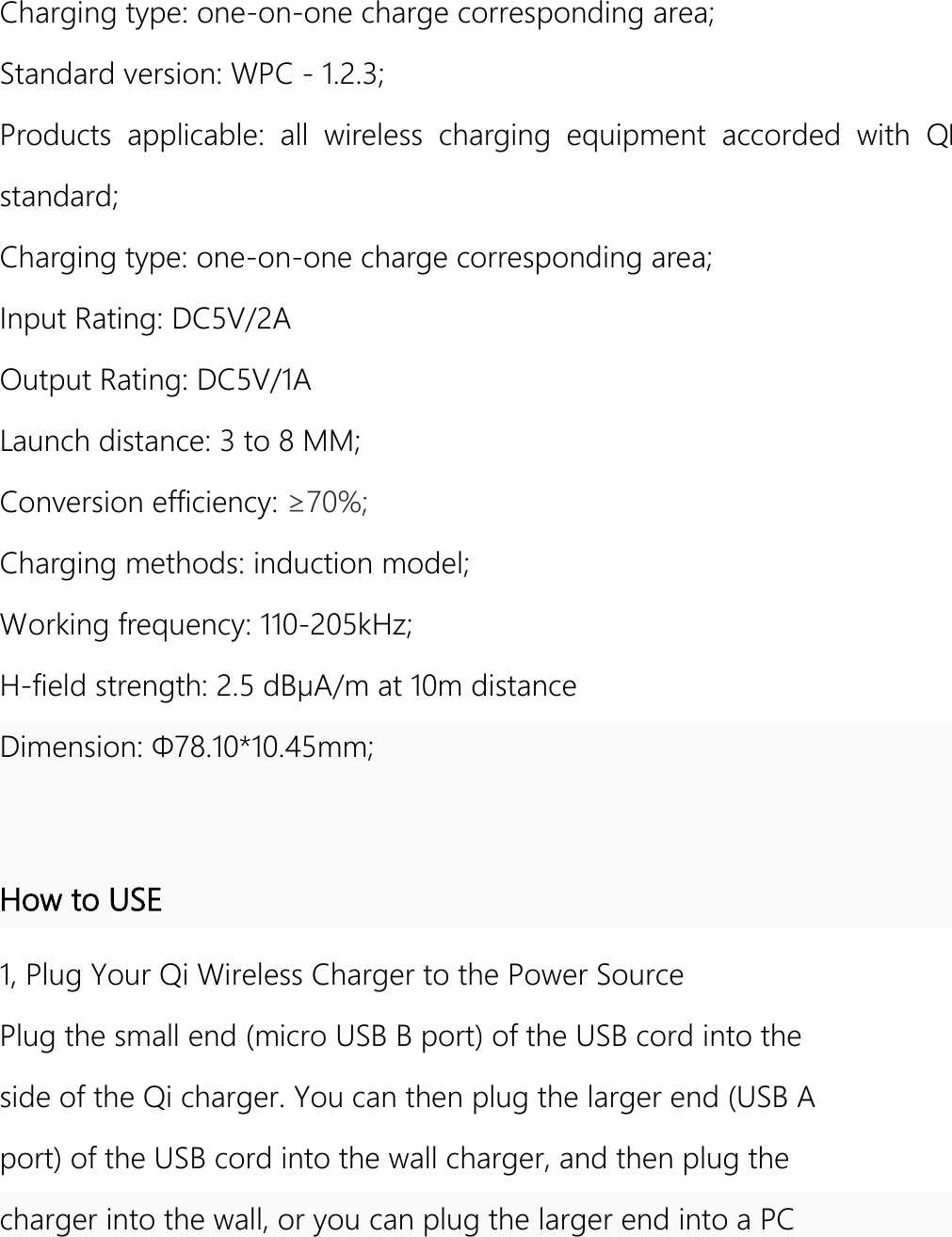  Charging type: one-on-one charge corresponding area; Standard version: WPC - 1.2.3; Products  applicable:  all  wireless  charging  equipment  accorded  with  QI standard; Charging type: one-on-one charge corresponding area; Input Rating: DC5V/2A Output Rating: DC5V/1A Launch distance: 3 to 8 MM; Conversion efficiency: ≥70%; Charging methods: induction model; Working frequency: 110-205kHz; H-field strength: 2.5 dBμA/m at 10m distance Dimension: Φ78.10*10.45mm;  How to USE 1, Plug Your Qi Wireless Charger to the Power Source Plug the small end (micro USB B port) of the USB cord into the side of the Qi charger. You can then plug the larger end (USB A port) of the USB cord into the wall charger, and then plug the charger into the wall, or you can plug the larger end into a PC 