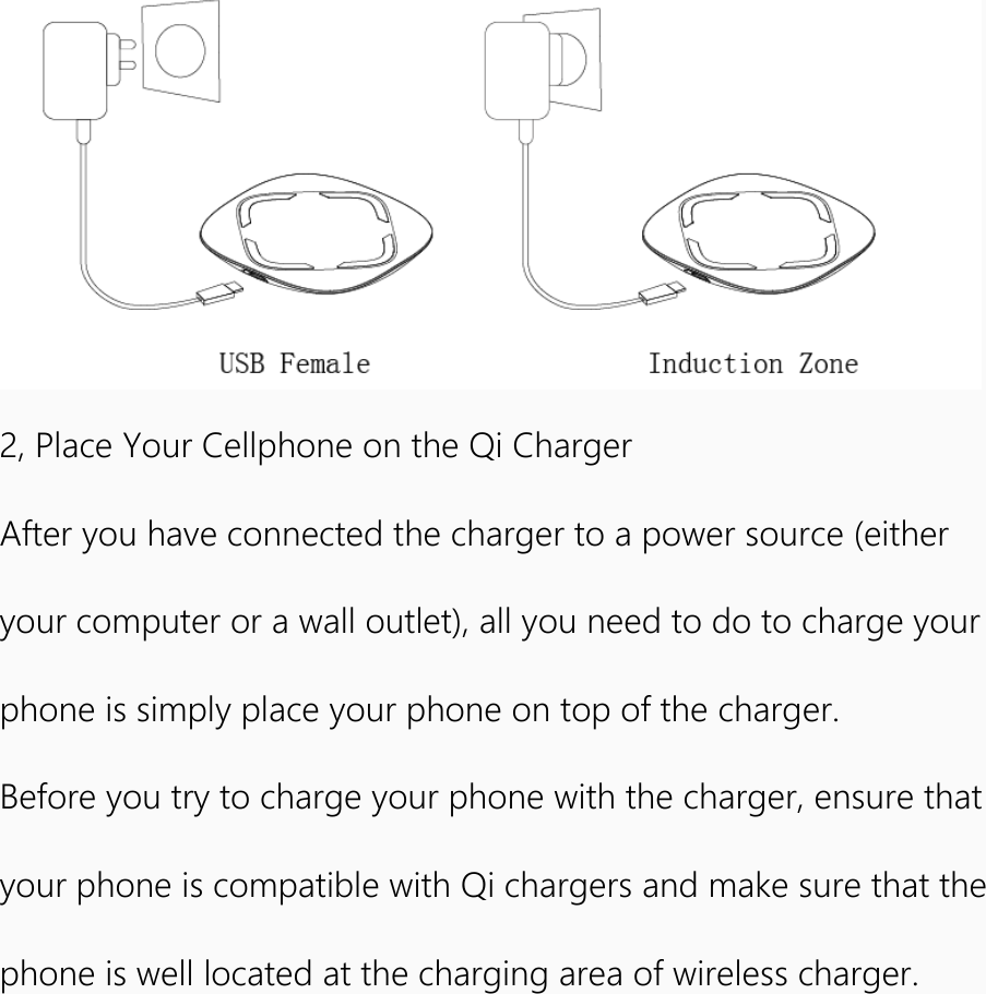   2, Place Your Cellphone on the Qi Charger After you have connected the charger to a power source (either your computer or a wall outlet), all you need to do to charge your phone is simply place your phone on top of the charger. Before you try to charge your phone with the charger, ensure that your phone is compatible with Qi chargers and make sure that the phone is well located at the charging area of wireless charger.  