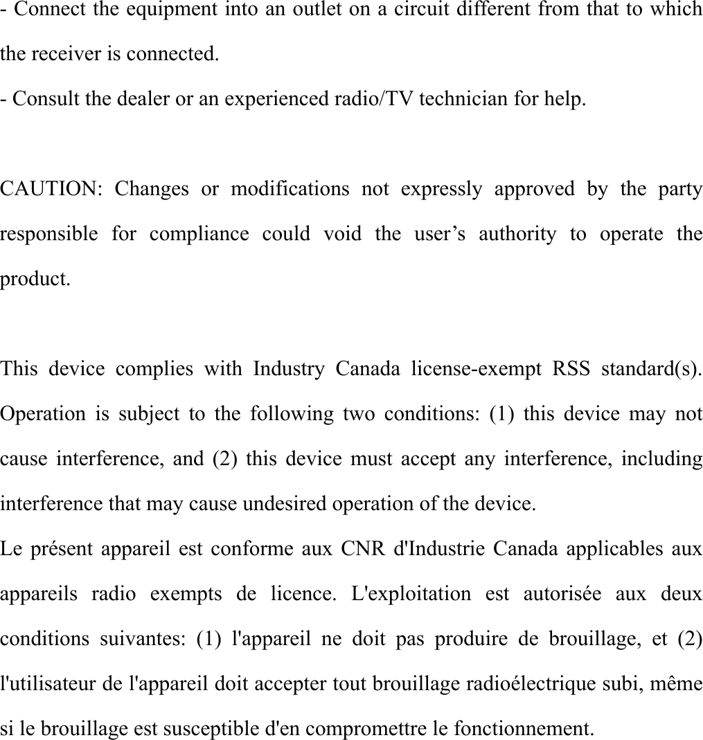  - Connect the equipment into an outlet on a circuit different from that to which the receiver is connected. - Consult the dealer or an experienced radio/TV technician for help.  CAUTION: Changes or modifications not expressly approved by the party responsible for compliance could void the user’s authority to operate the product.  This device complies with Industry Canada license-exempt RSS standard(s). Operation is subject to the following two conditions: (1) this device may not cause interference, and (2) this device must accept any interference, including interference that may cause undesired operation of the device. Le présent appareil est conforme aux CNR d&apos;Industrie Canada applicables aux appareils radio exempts de licence. L&apos;exploitation est autorisée aux deux conditions suivantes: (1) l&apos;appareil ne doit pas produire de brouillage, et (2) l&apos;utilisateur de l&apos;appareil doit accepter tout brouillage radioélectrique subi, même si le brouillage est susceptible d&apos;en compromettre le fonctionnement.      