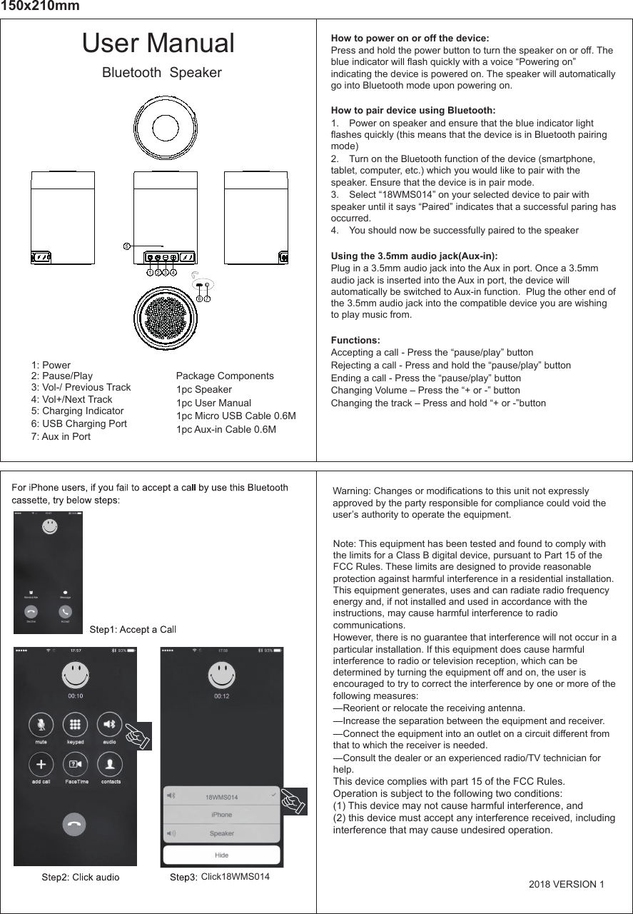 4: Vol+/Next Track3: Vol-/ Previous Track2: Pause/Play1: Power6: USB Charging Port7: Aux in Port Package Components1pc Speaker1pc User Manual 1pc Micro USB Cable 0.6M 1pc Aux-in Cable 0.6M5: Charging IndicatorUser ManualBluetooth  SpeakerHow to power on or off the device:Press and hold the power button to turn the speaker on or off. The blue indicator will flash quickly with a voice “Powering on” indicating the device is powered on. The speaker will automatically go into Bluetooth mode upon powering on. How to pair device using Bluetooth:1.  Power on speaker and ensure that the blue indicator light flashes quickly (this means that the device is in Bluetooth pairing mode)2.  Turn on the Bluetooth function of the device (smartphone, tablet, computer, etc.) which you would like to pair with the speaker. Ensure that the device is in pair mode. 3.  Select “18WMS014” on your selected device to pair with speaker until it says “Paired” indicates that a successful paring has occurred.4.  You should now be successfully paired to the speaker Using the 3.5mm audio jack(Aux-in):Plug in a 3.5mm audio jack into the Aux in port. Once a 3.5mm audio jack is inserted into the Aux in port, the device will automatically be switched to Aux-in function.  Plug the other end of the 3.5mm audio jack into the compatible device you are wishing to play music from. Functions:Accepting a call - Press the “pause/play” buttonRejecting a call - Press and hold the “pause/play” buttonEnding a call - Press the “pause/play” buttonChanging Volume – Press the “+ or -” buttonChanging the track – Press and hold “+ or -”button150x210mmNote: This equipment has been tested and found to comply with the limits for a Class B digital device, pursuant to Part 15 of the FCC Rules. These limits are designed to provide reasonable protection against harmful interference in a residential installation. This equipment generates, uses and can radiate radio frequency energy and, if not installed and used in accordance with the instructions, may cause harmful interference to radio communications. However, there is no guarantee that interference will not occur in a particular installation. If this equipment does cause harmful interference to radio or television reception, which can be determined by turning the equipment off and on, the user is encouraged to try to correct the interference by one or more of the following measures:  —Reorient or relocate the receiving antenna.  —Increase the separation between the equipment and receiver.  —Connect the equipment into an outlet on a circuit different from that to which the receiver is needed.  —Consult the dealer or an experienced radio/TV technician for help.This device complies with part 15 of the FCC Rules. Operation is subject to the following two conditions: (1) This device may not cause harmful interference, and(2) this device must accept any interference received, including interference that may cause undesired operation.Warning: Changes or modifications to this unit not expressly approved by the party responsible for compliance could void the user’s authority to operate the equipment.  Click18WMS014 2018 VERSION 1