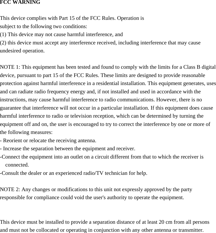 FCC WARNING  This device complies with Part 15 of the FCC Rules. Operation is subject to the following two conditions: (1) This device may not cause harmful interference, and (2) this device must accept any interference received, including interference that may cause undesired operation.  NOTE 1: This equipment has been tested and found to comply with the limits for a Class B digital device, pursuant to part 15 of the FCC Rules. These limits are designed to provide reasonable protection against harmful interference in a residential installation. This equipment generates, uses and can radiate radio frequency energy and, if not installed and used in accordance with the instructions, may cause harmful interference to radio communications. However, there is no guarantee that interference will not occur in a particular installation. If this equipment does cause harmful interference to radio or television reception, which can be determined by turning the equipment off and on, the user is encouraged to try to correct the interference by one or more of the following measures: - Reorient or relocate the receiving antenna. - Increase the separation between the equipment and receiver. -Connect the equipment into an outlet on a circuit different from that to which the receiver is connected. -Consult the dealer or an experienced radio/TV technician for help.  NOTE 2: Any changes or modifications to this unit not expressly approved by the party responsible for compliance could void the user's authority to operate the equipment.   This device must be installed to provide a separation distance of at least 20 cm from all persons and must not be collocated or operating in conjunction with any other antenna or transmitter.     