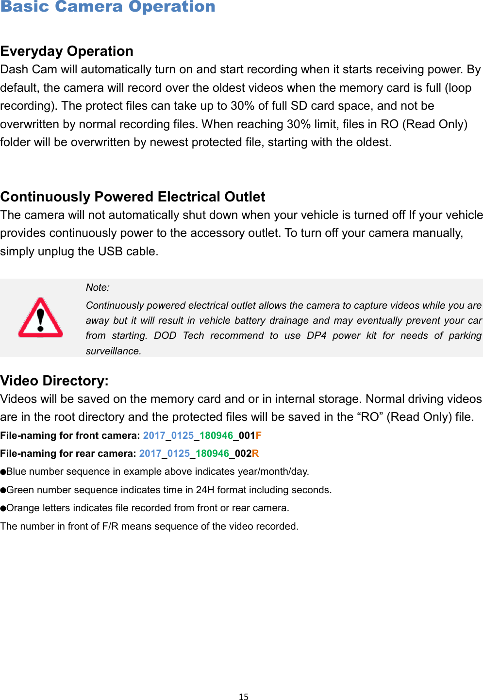  15 Basic Camera Operation Everyday Operation Dash Cam will automatically turn on and start recording when it starts receiving power. By default, the camera will record over the oldest videos when the memory card is full (loop recording). The protect files can take up to 30% of full SD card space, and not be overwritten by normal recording files. When reaching 30% limit, files in RO (Read Only) folder will be overwritten by newest protected file, starting with the oldest.   Continuously Powered Electrical Outlet The camera will not automatically shut down when your vehicle is turned off If your vehicle provides continuously power to the accessory outlet. To turn off your camera manually, simply unplug the USB cable.   Note: Continuously powered electrical outlet allows the camera to capture videos while you are away but it will result in vehicle battery drainage and may eventually prevent your car from starting. DOD Tech recommend to use DP4 power kit for needs of parking surveillance.  Video Directory: Videos will be saved on the memory card and or in internal storage. Normal driving videos are in the root directory and the protected files will be saved in the “RO” (Read Only) file. File-naming for front camera: 2017_0125_180946_001F File-naming for rear camera: 2017_0125_180946_002R   Blue number sequence in example above indicates year/month/day.   Green number sequence indicates time in 24H format including seconds.     Orange letters indicates file recorded from front or rear camera. The number in front of F/R means sequence of the video recorded.   