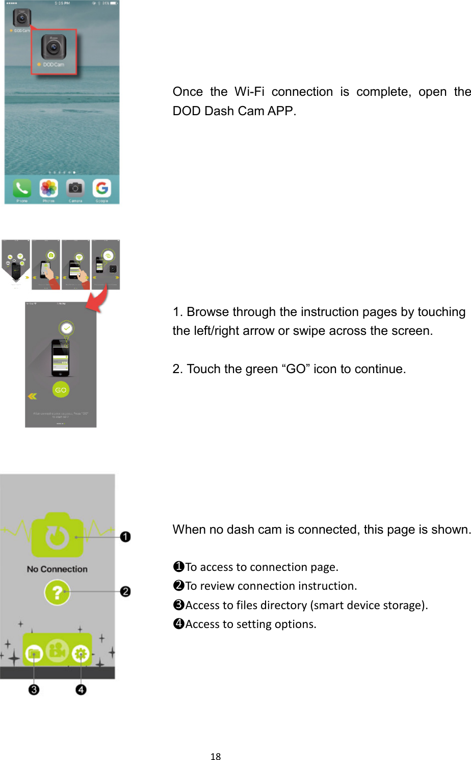  18  Once  the  Wi-Fi connection is complete, open the DOD Dash Cam APP.  1. Browse through the instruction pages by touching the left/right arrow or swipe across the screen.  2. Touch the green “GO” icon to continue.    When no dash cam is connected, this page is shown.  ●1To access to connection page. ●2To review connection instruction. ●3Access to files directory (smart device storage). ●4Access to setting options.  