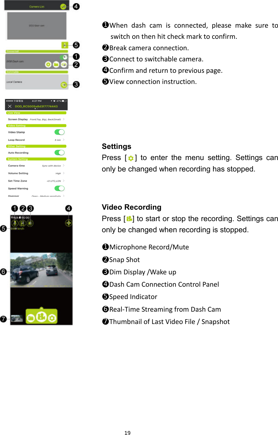  19       ●1When dash cam is connected, please make sure to switch on then hit check mark to confirm. ●2Break camera connection. ●3Connect to switchable camera. ●4Confirm and return to previous page. ●5View connection instruction.    Settings Press [ ] to enter the menu setting. Settings can only be changed when recording has stopped.  Video Recording Press [ ] to start or stop the recording. Settings can only be changed when recording is stopped.  ●1Microphone Record/Mute ●2Snap Shot ●3Dim Display /Wake up ●4Dash Cam Connection Control Panel ●5Speed Indicator ●6Real-Time Streaming from Dash Cam ●7Thumbnail of Last Video File / Snapshot   