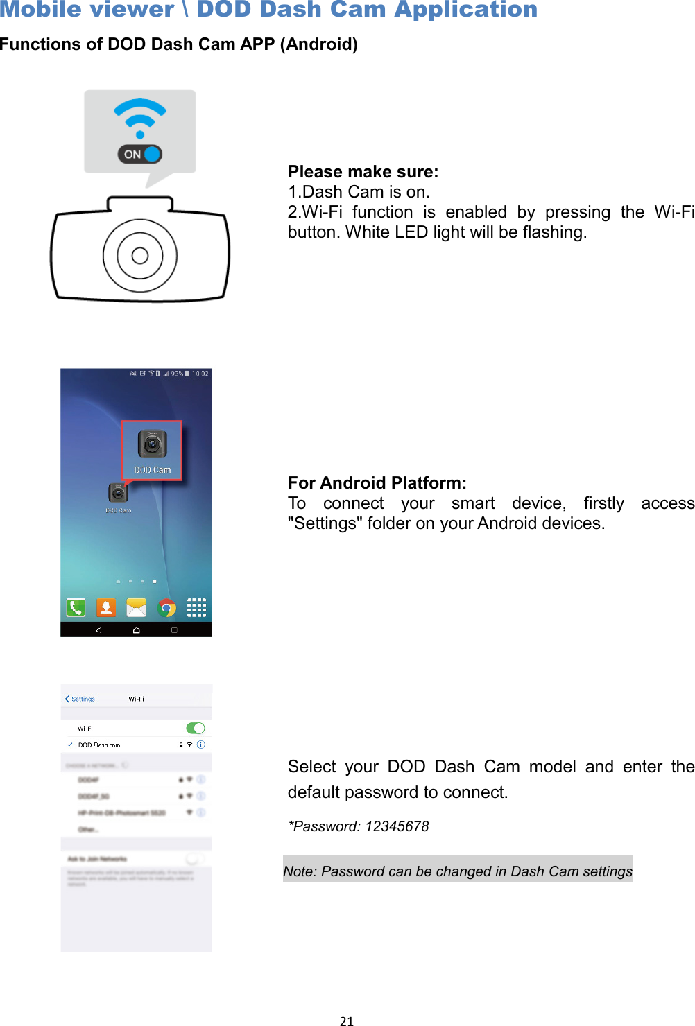  21 Mobile viewer \ DOD Dash Cam Application Functions of DOD Dash Cam APP (Android)   Please make sure: 1.Dash Cam is on. 2.Wi-Fi function is enabled by pressing the Wi-Fi button. White LED light will be flashing.  For Android Platform: To connect your smart device, firstly access &quot;Settings&quot; folder on your Android devices.    Select your DOD Dash Cam model and enter the default password to connect.  *Password: 12345678  Note: Password can be changed in Dash Cam settings 