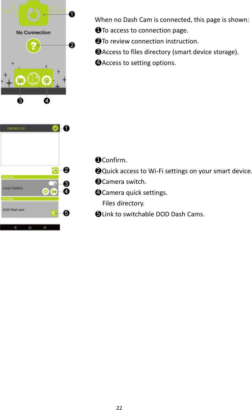  22      When no Dash Cam is connected, this page is shown: ●1To access to connection page. ●2To review connection instruction. ●3Access to files directory (smart device storage). ●4Access to setting options.     ●1Confirm. ●2Quick access to Wi-Fi settings on your smart device. ●3Camera switch. ●4Camera quick settings. Files directory. ●5Link to switchable DOD Dash Cams.    