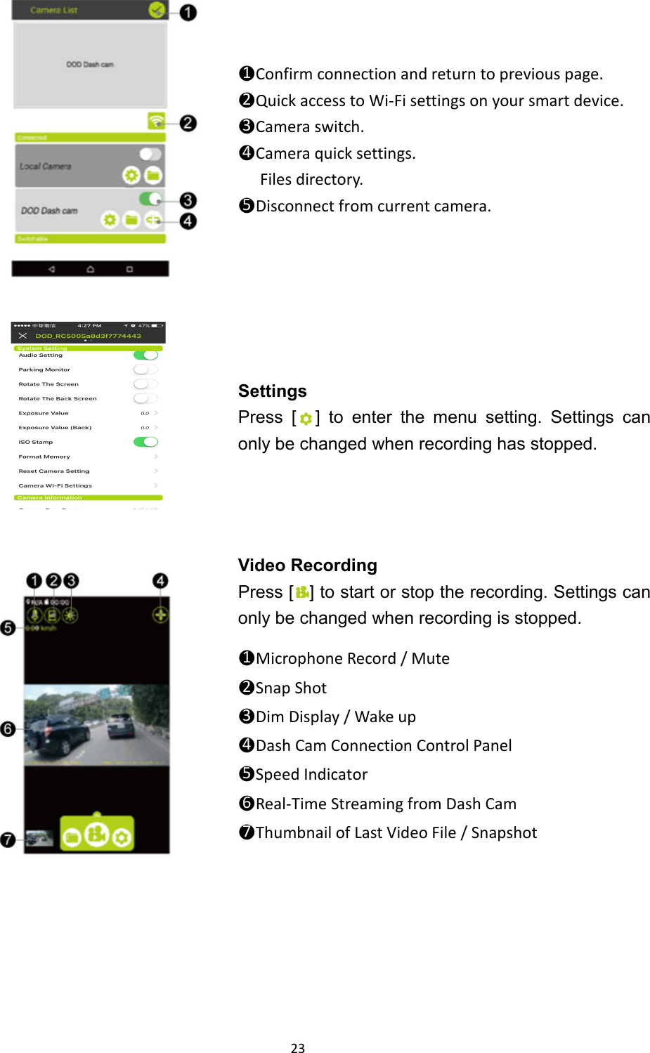  23       ●1Confirm connection and return to previous page. ●2Quick access to Wi-Fi settings on your smart device. ●3Camera switch. ●4Camera quick settings. Files directory. ●5Disconnect from current camera.    Settings Press [ ] to enter the menu setting. Settings can only be changed when recording has stopped.  Video Recording Press [ ] to start or stop the recording. Settings can only be changed when recording is stopped.  ●1Microphone Record / Mute ●2Snap Shot ●3Dim Display / Wake up ●4Dash Cam Connection Control Panel ●5Speed Indicator ●6Real-Time Streaming from Dash Cam ●7Thumbnail of Last Video File / Snapshot   