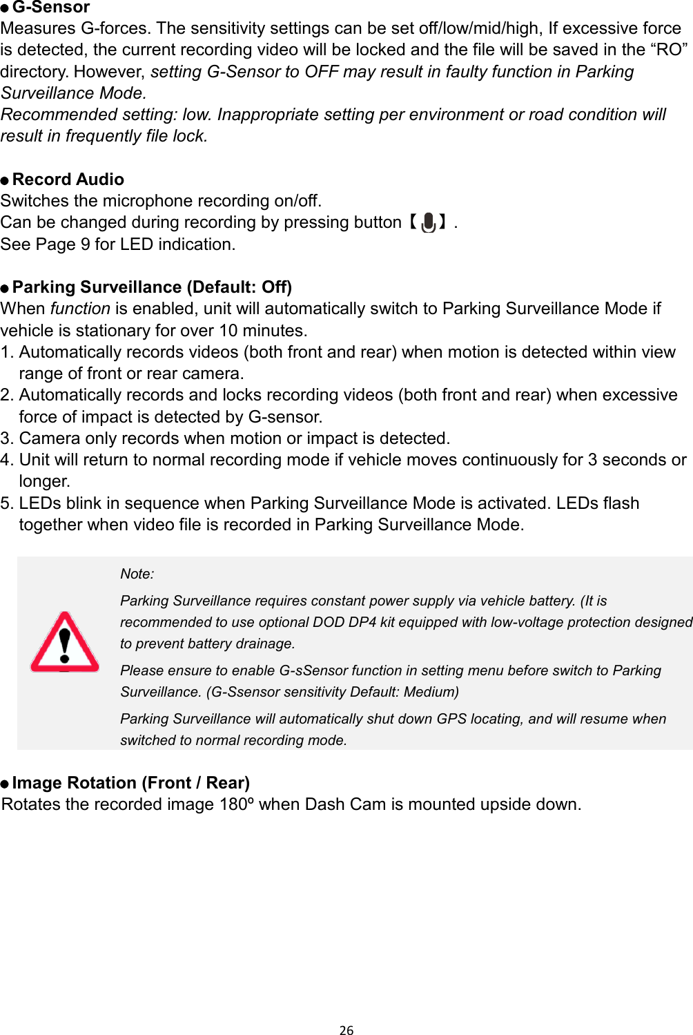  26    G-Sensor Measures G-forces. The sensitivity settings can be set off/low/mid/high, If excessive force is detected, the current recording video will be locked and the file will be saved in the “RO” directory. However, setting G-Sensor to OFF may result in faulty function in Parking Surveillance Mode. Recommended setting: low. Inappropriate setting per environment or road condition will result in frequently file lock.     Record Audio Switches the microphone recording on/off. Can be changed during recording by pressing button【 】.   See Page 9 for LED indication.     Parking Surveillance (Default: Off) When function is enabled, unit will automatically switch to Parking Surveillance Mode if vehicle is stationary for over 10 minutes. 1. Automatically records videos (both front and rear) when motion is detected within view range of front or rear camera. 2. Automatically records and locks recording videos (both front and rear) when excessive force of impact is detected by G-sensor. 3. Camera only records when motion or impact is detected. 4. Unit will return to normal recording mode if vehicle moves continuously for 3 seconds or longer.   5. LEDs blink in sequence when Parking Surveillance Mode is activated. LEDs flash together when video file is recorded in Parking Surveillance Mode.   Note: Parking Surveillance requires constant power supply via vehicle battery. (It is recommended to use optional DOD DP4 kit equipped with low-voltage protection designed to prevent battery drainage. Please ensure to enable G-sSensor function in setting menu before switch to Parking Surveillance. (G-Ssensor sensitivity Default: Medium)   Parking Surveillance will automatically shut down GPS locating, and will resume when switched to normal recording mode.     Image Rotation (Front / Rear)  Rotates the recorded image 180º when Dash Cam is mounted upside down.    