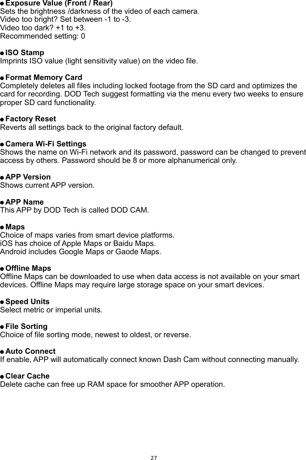  27    Exposure Value (Front / Rear) Sets the brightness /darkness of the video of each camera. Video too bright? Set between -1 to -3. Video too dark? +1 to +3. Recommended setting: 0     ISO Stamp Imprints ISO value (light sensitivity value) on the video file.     Format Memory Card Completely deletes all files including locked footage from the SD card and optimizes the card for recording. DOD Tech suggest formatting via the menu every two weeks to ensure proper SD card functionality.     Factory Reset Reverts all settings back to the original factory default.     Camera Wi-Fi Settings Shows the name on Wi-Fi network and its password, password can be changed to prevent access by others. Password should be 8 or more alphanumerical only.       APP Version Shows current APP version.     APP Name This APP by DOD Tech is called DOD CAM.     Maps   Choice of maps varies from smart device platforms. iOS has choice of Apple Maps or Baidu Maps.   Android includes Google Maps or Gaode Maps.     Offline Maps Offline Maps can be downloaded to use when data access is not available on your smart devices. Offline Maps may require large storage space on your smart devices.     Speed Units Select metric or imperial units.     File Sorting Choice of file sorting mode, newest to oldest, or reverse.     Auto Connect If enable, APP will automatically connect known Dash Cam without connecting manually.       Clear Cache Delete cache can free up RAM space for smoother APP operation.    