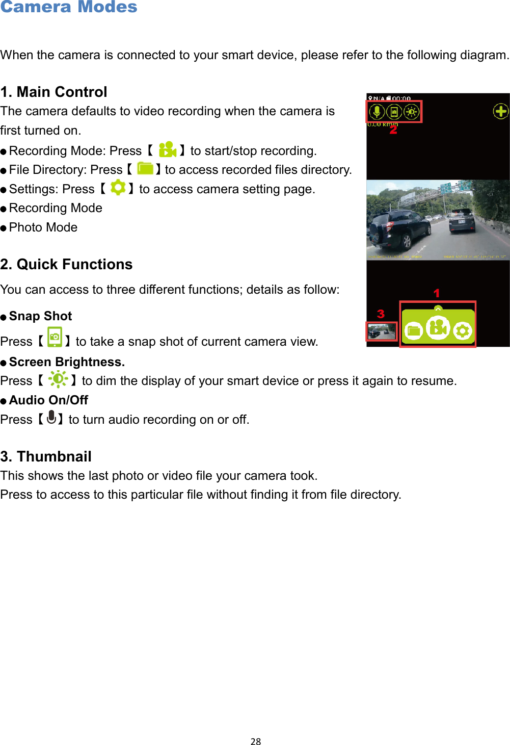  28 Camera Modes When the camera is connected to your smart device, please refer to the following diagram.  1. Main Control The camera defaults to video recording when the camera is first turned on.    Recording Mode: Press【 】to start/stop recording.    File Directory: Press【 】to access recorded files directory.    Settings: Press【 】to access camera setting page.    Recording Mode    Photo Mode  2. Quick Functions You can access to three different functions; details as follow:    Snap Shot Press【 】to take a snap shot of current camera view.    Screen Brightness.  Press【 】to dim the display of your smart device or press it again to resume.    Audio On/Off  Press【 】to turn audio recording on or off.         3. Thumbnail This shows the last photo or video file your camera took. Press to access to this particular file without finding it from file directory.    