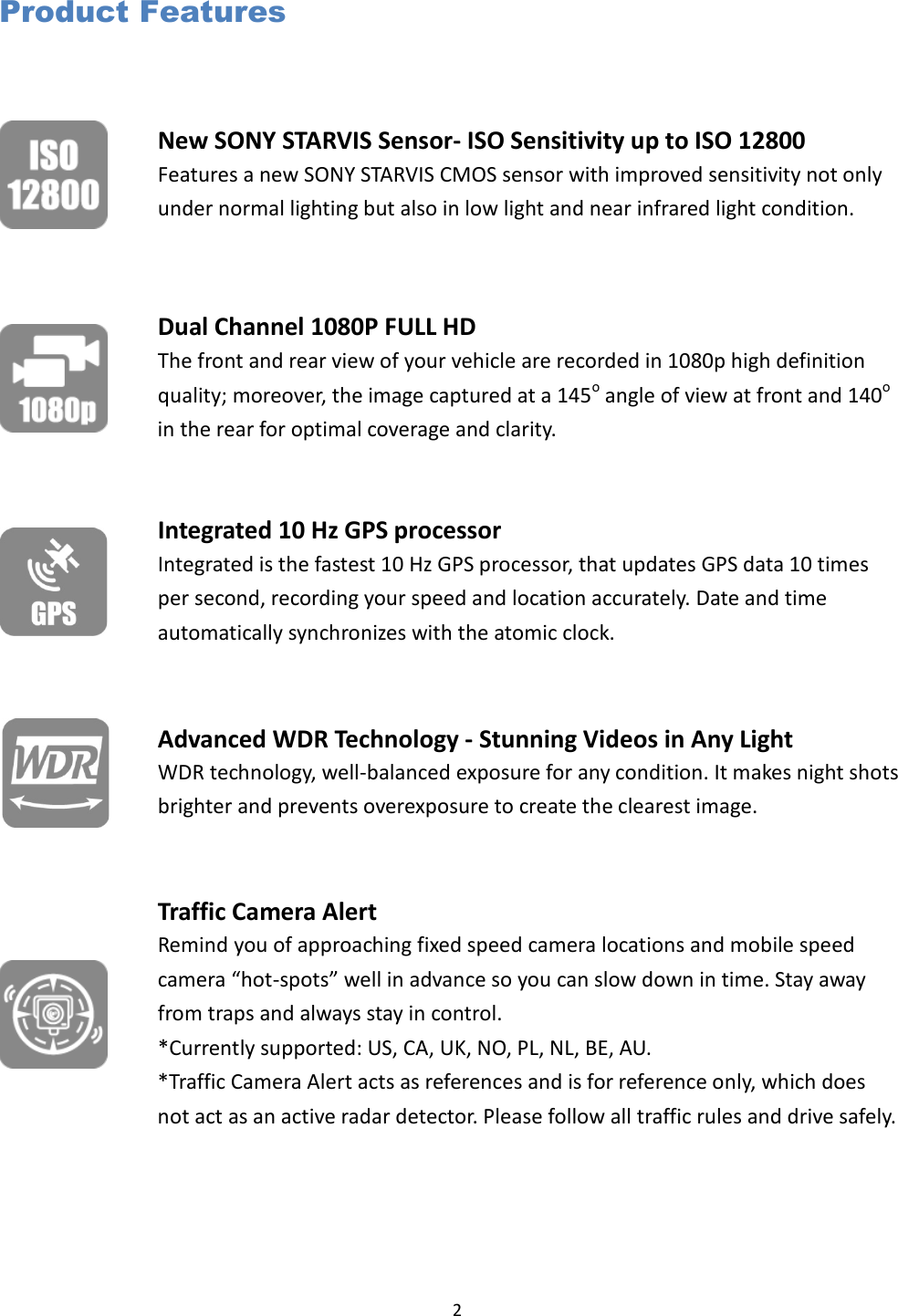  2 Product Features  New SONY STARVIS Sensor- ISO Sensitivity up to ISO 12800 Features a new SONY STARVIS CMOS sensor with improved sensitivity not only under normal lighting but also in low light and near infrared light condition.  Dual Channel 1080P FULL HD The front and rear view of your vehicle are recorded in 1080p high definition quality; moreover, the image captured at a 145o angle of view at front and 140o in the rear for optimal coverage and clarity.    Integrated 10 Hz GPS processor   Integrated is the fastest 10 Hz GPS processor, that updates GPS data 10 times per second, recording your speed and location accurately. Date and time automatically synchronizes with the atomic clock.  Advanced WDR Technology - Stunning Videos in Any Light WDR technology, well-balanced exposure for any condition. It makes night shots brighter and prevents overexposure to create the clearest image.  Traffic Camera Alert Remind you of approaching fixed speed camera locations and mobile speed camera “hot-spots” well in advance so you can slow down in time. Stay away from traps and always stay in control. *Currently supported: US, CA, UK, NO, PL, NL, BE, AU. *Traffic Camera Alert acts as references and is for reference only, which does not act as an active radar detector. Please follow all traffic rules and drive safely. 