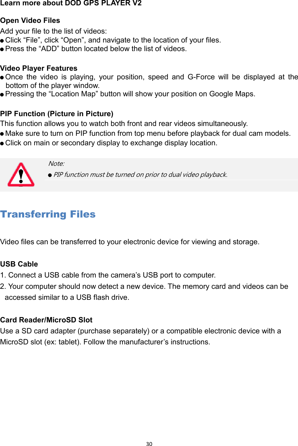  30 Learn more about DOD GPS PLAYER V2  Open Video Files Add your file to the list of videos:    Click “File”, click “Open”, and navigate to the location of your files.    Press the “ADD” button located below the list of videos.  Video Player Features    Once the video is playing, your position, speed and G-Force will be displayed at the bottom of the player window.    Pressing the “Location Map” button will show your position on Google Maps.  PIP Function (Picture in Picture) This function allows you to watch both front and rear videos simultaneously.      Make sure to turn on PIP function from top menu before playback for dual cam models.    Click on main or secondary display to exchange display location.  Transferring Files Video files can be transferred to your electronic device for viewing and storage.  USB Cable 1. Connect a USB cable from the camera’s USB port to computer.   2. Your computer should now detect a new device. The memory card and videos can be accessed similar to a USB flash drive.    Card Reader/MicroSD Slot Use a SD card adapter (purchase separately) or a compatible electronic device with a MicroSD slot (ex: tablet). Follow the manufacturer’s instructions.     Note:    PIP function must be turned on prior to dual video playback. 