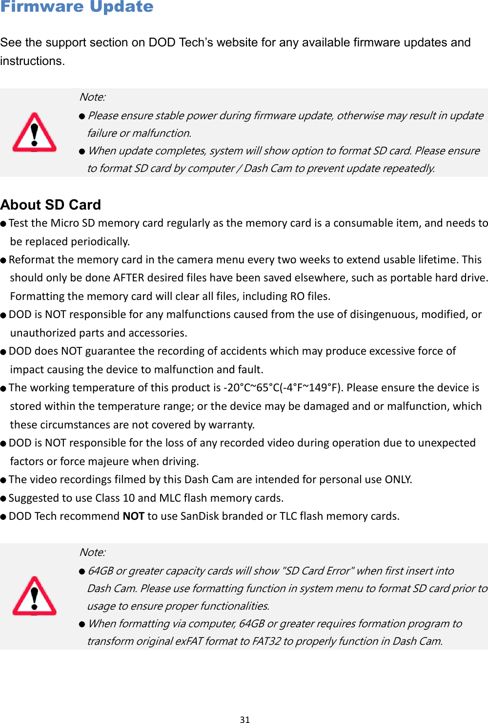  31 Firmware Update See the support section on DOD Tech ’s website for any available firmware updates and instructions.   About SD Card    Test the Micro SD memory card regularly as the memory card is a consumable item, and needs to be replaced periodically.    Reformat the memory card in the camera menu every two weeks to extend usable lifetime. This should only be done AFTER desired files have been saved elsewhere, such as portable hard drive. Formatting the memory card will clear all files, including RO files.    DOD is NOT responsible for any malfunctions caused from the use of disingenuous, modified, or unauthorized parts and accessories.    DOD does NOT guarantee the recording of accidents which may produce excessive force of impact causing the device to malfunction and fault.    The working temperature of this product is -20°C~65°C(-4°F~149°F). Please ensure the device is stored within the temperature range; or the device may be damaged and or malfunction, which these circumstances are not covered by warranty.    DOD is NOT responsible for the loss of any recorded video during operation due to unexpected factors or force majeure when driving.    The video recordings filmed by this Dash Cam are intended for personal use ONLY.    Suggested to use Class 10 and MLC flash memory cards.    DOD Tech recommend NOT to use SanDisk branded or TLC flash memory cards.      Note:    Please ensure stable power during firmware update, otherwise may result in update   failure or malfunction.      When update completes, system will show option to format SD card. Please ensure   to format SD card by computer / Dash Cam to prevent update repeatedly.    Note:    64GB or greater capacity cards will show &quot;SD Card Error&quot; when first insert into   Dash Cam. Please use formatting function in system menu to format SD card prior to   usage to ensure proper functionalities.    When formatting via computer, 64GB or greater requires formation program to   transform original exFAT format to FAT32 to properly function in Dash Cam.   