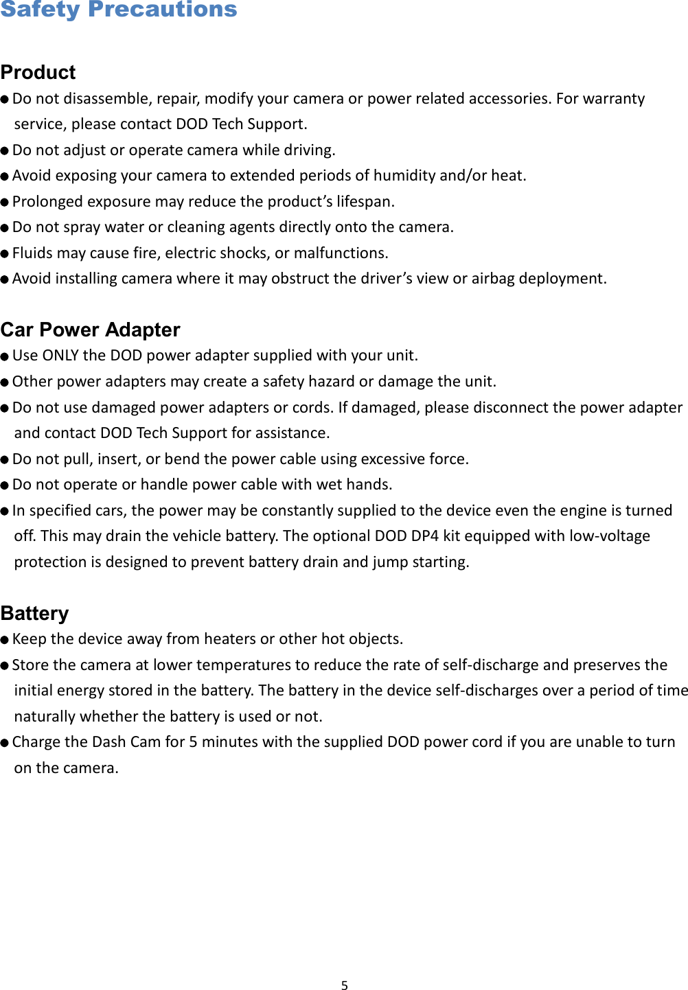  5 Safety Precautions Product    Do not disassemble, repair, modify your camera or power related accessories. For warranty service, please contact DOD Tech Support.    Do not adjust or operate camera while driving.    Avoid exposing your camera to extended periods of humidity and/or heat.    Prolonged exposure may reduce the product’s lifespan.    Do not spray water or cleaning agents directly onto the camera.    Fluids may cause fire, electric shocks, or malfunctions.    Avoid installing camera where it may obstruct the driver’s view or airbag deployment.  Car Power Adapter    Use ONLY the DOD power adapter supplied with your unit.    Other power adapters may create a safety hazard or damage the unit.    Do not use damaged power adapters or cords. If damaged, please disconnect the power adapter and contact DOD Tech Support for assistance.    Do not pull, insert, or bend the power cable using excessive force.    Do not operate or handle power cable with wet hands.    In specified cars, the power may be constantly supplied to the device even the engine is turned off. This may drain the vehicle battery. The optional DOD DP4 kit equipped with low-voltage protection is designed to prevent battery drain and jump starting.  Battery    Keep the device away from heaters or other hot objects.    Store the camera at lower temperatures to reduce the rate of self-discharge and preserves the initial energy stored in the battery. The battery in the device self-discharges over a period of time naturally whether the battery is used or not.    Charge the Dash Cam for 5 minutes with the supplied DOD power cord if you are unable to turn on the camera.    