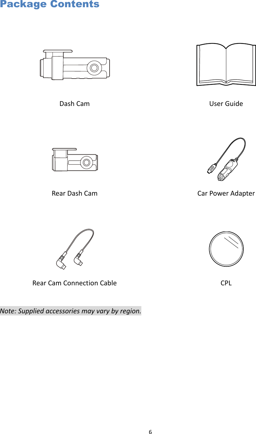  6  Package Contents     Dash Cam   User Guide     Rear Dash Cam   Car Power Adapter     Rear Cam Connection Cable  CPL  Note: Supplied accessories may vary by region. 