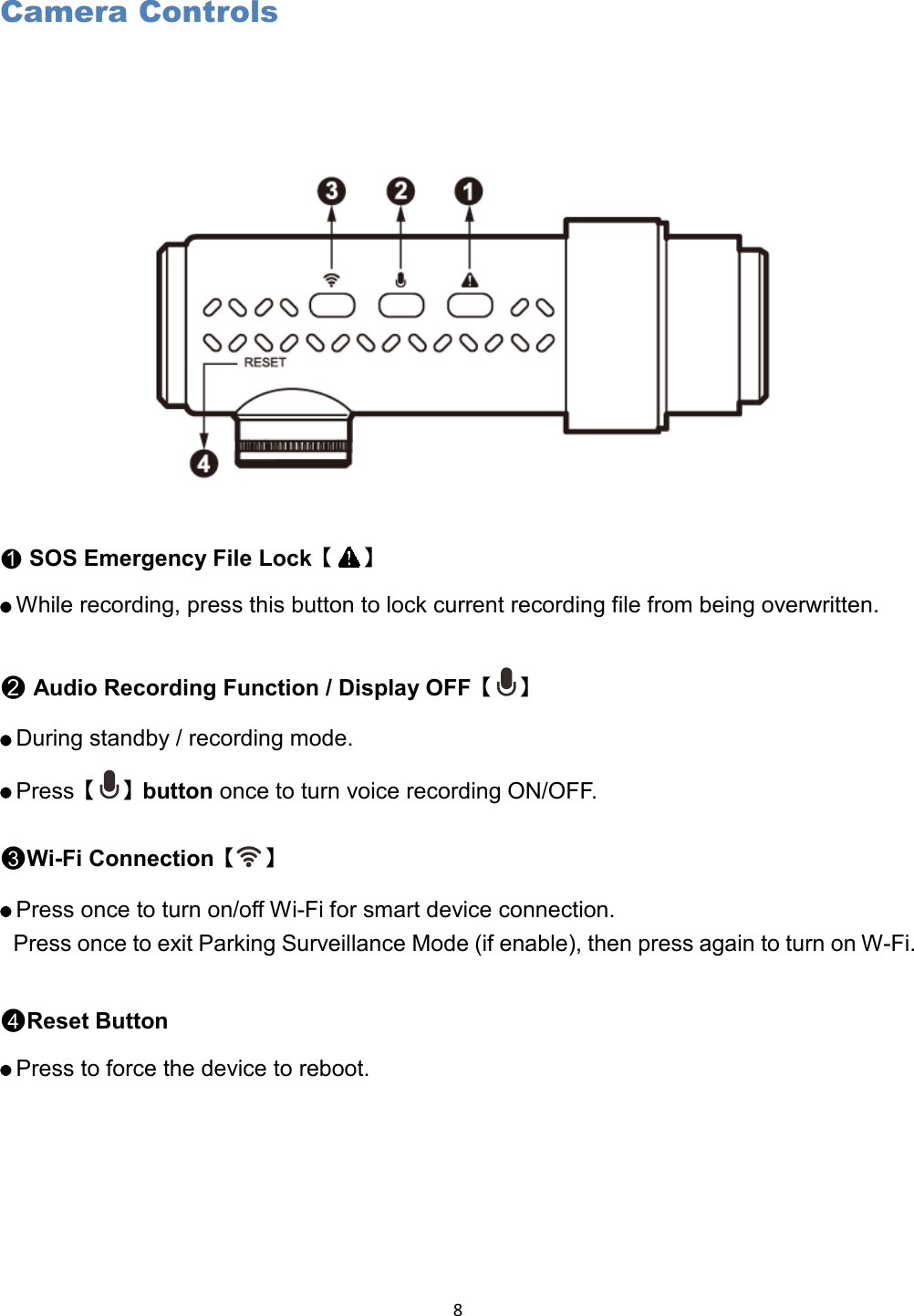  8 Camera Controls   ●1 SOS Emergency File Lock【 】    While recording, press this button to lock current recording file from being overwritten.  ●2 Audio Recording Function / Display OFF【 】    During standby / recording mode.    Press【 】button once to turn voice recording ON/OFF. ●3Wi-Fi Connection【 】    Press once to turn on/off Wi-Fi for smart device connection.   Press once to exit Parking Surveillance Mode (if enable), then press again to turn on W-Fi.  ●4Reset Button    Press to force the device to reboot.     