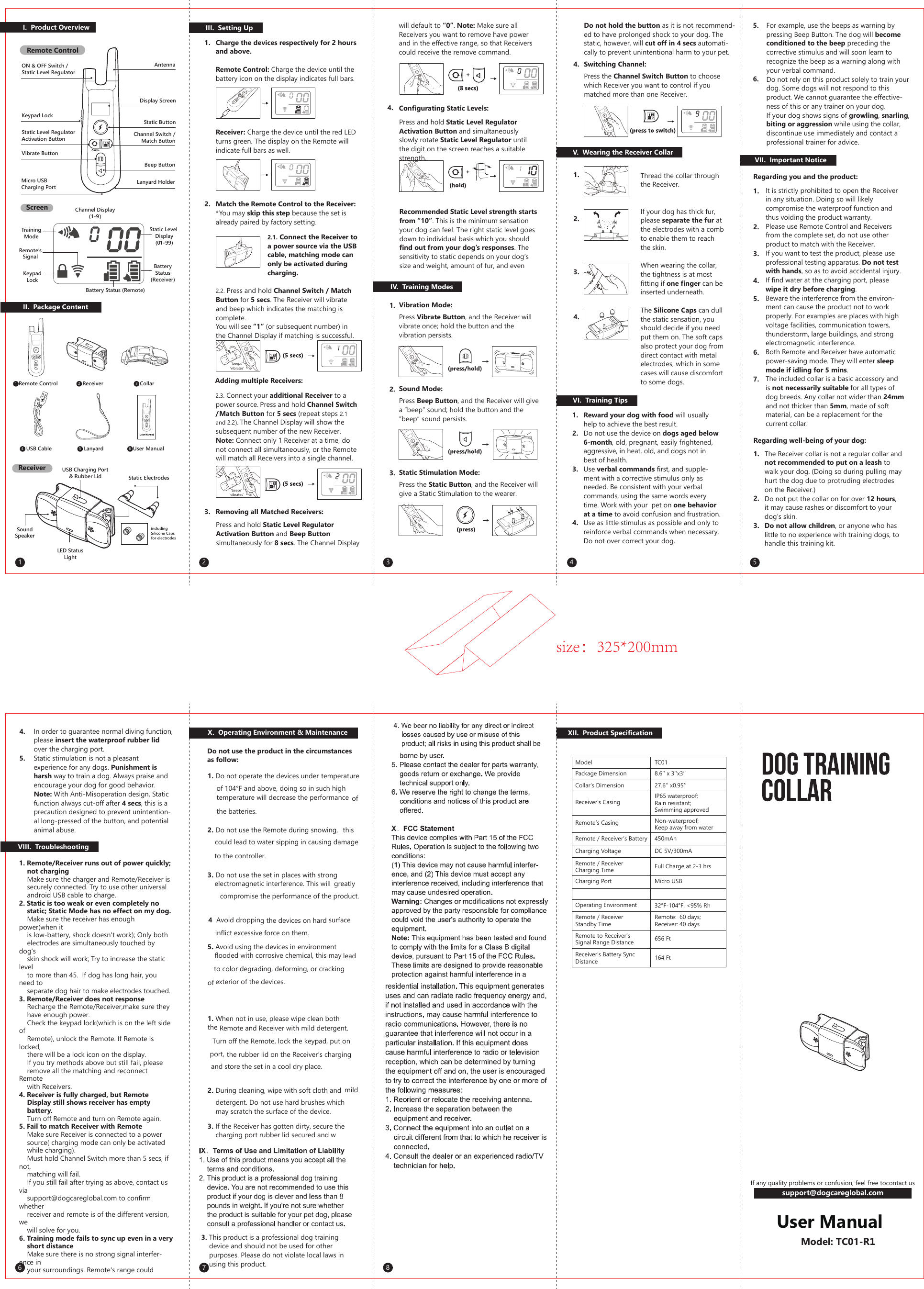 size：325*200mm I. Product OverviewII. Package ContentON &amp; OFF Switch / Static Level RegulatorKeypad LockStatic Level RegulatorActivation ButtonVibrate ButtonAntennaDisplay ScreenStatic ButtonChannel Switch /Match ButtonBeep ButtonLanyard HolderMicro USBCharging PortTrainingModeKeypadLockRemote’sSignalBattery Status (Remote)BatteryStatus(Receiver)Channel Display(1-9)Static Level Display(01-99)ScreenRemote ControlIII. Setting Up1.2.3.4.2.3. Connect your additional Receiver to a power source. Press and hold Channel Switch /Match Button for 5 secs (repeat steps 2.1 and 2.2). The Channel Display will show the subsequent number of the new Receiver. Note: Connect only 1 Receiver at a time, do not connect all simultaneously, or the Remote will match all Receivers into a single channel.Adding multiple Receivers:Removing all Matched Receivers:Press and hold Static Level Regulator Activation Button and Beep Button simultaneously for 8 secs. The Channel Display V. Wearing the Receiver CollarThread the collar through the Receiver.If your dog has thick fur, please separate the fur at the electrodes with a comb to enable them to reach the skin.When wearing the collar, the tightness is at most fitting if one finger can be inserted underneath.The Silicone Caps can dull the static sensation, you should decide if you need put them on. The soft caps also protect your dog from direct contact with metal electrodes, which in some cases will cause discomfort to some dogs.1.2.3.IV. Training ModesVibration Mode:Press Vibrate Button, and the Receiver will vibrate once; hold the button and the vibration persists.Sound Mode:Press Beep Button, and the Receiver will give a “beep” sound; hold the button and the “beep” sound persists.Static Stimulation Mode:Press the Static Button, and the Receiver will give a Static Stimulation to the wearer. 4.1.2.3.4.1.2.3.4.5.6.VI. Training TipsReward your dog with food will usually help to achieve the best result.Do not use the device on dogs aged below 6-month, old, pregnant, easily frightened, aggressive, in heat, old, and dogs not in best of health.Use verbal commands first, and supple-ment with a corrective stimulus only as needed. Be consistent with your verbal commands, using the same words every time. Work with your  pet on one behavior at a time to avoid confusion and frustration. Use as little stimulus as possible and only to reinforce verbal commands when necessary. Do not over correct your dog.For example, use the beeps as warning by pressing Beep Button. The dog will become conditioned to the beep preceding the corrective stimulus and will soon learn to recognize the beep as a warning along with your verbal command. Do not rely on this product solely to train your dog. Some dogs will not respond to this product. We cannot guarantee the effective-ness of this or any trainer on your dog.If your dog shows signs of growling, snarling, biting or aggression while using the collar, discontinue use immediately and contact a professional trainer for advice.VII. Important Notice1.2.3.4.5.6.7.It is strictly prohibited to open the Receiver in any situation. Doing so will likely compromise the waterproof function and thus voiding the product warranty. Please use Remote Control and Receivers from the complete set, do not use other product to match with the Receiver.If you want to test the product, please use professional testing apparatus. Do not test with hands, so as to avoid accidental injury.If find water at the charging port, please wipe it dry before charging. Beware the interference from the environ-ment can cause the product not to work properly. For examples are places with high voltage facilities, communication towers, thunderstorm, large buildings, and strong electromagnetic interference.Both Remote and Receiver have automatic power-saving mode. They will enter sleep mode if idling for 5 mins. The included collar is a basic accessory and is not necessarily suitable for all types of dog breeds. Any collar not wider than 24mm and not thicker than 5mm, made of soft material, can be a replacement for the current collar.Regarding you and the product:The Receiver collar is not a regular collar and not recommended to put on a leash to walk your dog. (Doing so during pulling may hurt the dog due to protruding electrodes on the Receiver.)Do not put the collar on for over 12 hours, it may cause rashes or discomfort to your  dog’s skin.Do not allow children, or anyone who has little to no experience with training dogs, to handle this training kit. Regarding well-being of your dog:1.2.3.VIII. Troubleshooting1. Remote/Receiver runs out of power quickly; not chargingMake sure the charger and Remote/Receiver issecurely connected. Try to use other universalandroid USB cable to charge.2. Static is too weak or even completely no static; Static Mode has no effect on my dog.Make sure the receiver has enough power(when it is low-battery, shock doesn&apos;t work); Only both electrodes are simultaneously touched by dog&apos;s skin shock will work; Try to increase the static level to more than 45.  If dog has long hair, you need to separate dog hair to make electrodes touched.3. Remote/Receiver does not responseRecharge the Remote/Receiver,make sure they have enough power.Check the keypad lock(which is on the left side of Remote), unlock the Remote. If Remote is locked, there will be a lock icon on the display.If you try methods above but still fail, please remove all the matching and reconnect Remote with Receivers.4. Receiver is fully charged, but Remote Display still shows receiver has empty battery.Turn off Remote and turn on Remote again.5. Fail to match Receiver with RemoteMake sure Receiver is connected to a power source( charging mode can only be activated while charging).Must hold Channel Switch more than 5 secs, if not, matching will fail.If you still fail after trying as above, contact us via support@dogcareglobal.com to confirm whether receiver and remote is of the different version, we will solve for you.6. Training mode fails to sync up even in a very short distanceMake sure there is no strong signal interfer-ence in your surroundings. Remote&apos;s range could IX. Terms of Use &amp; Limitation of LiabilityXII. Product SpecificationModelPackage DimensionCollar’s DimensionReceiver’s CasingRemote’s CasingRemote / Receiver’s BatteryCharging VoltageRemote / ReceiverCharging TimeCharging PortOperating EnvironmentRemote / ReceiverStandby TimeRemote to Receiver’sSignal Range DistanceReceiver’s Battery Sync DistanceTC018.6‘’ x 3‘’x3‘’27.6‘’ x0.95‘’IP65 waterproof;Rain resistant;Swimming approvedNon-waterproof; Keep away from water450mAhDC 5V/300mAFull Charge at 2-3 hrsMicro USB32°F-104°F, &lt;95% RhRemote:  60 days;Receiver: 40 days656 Ft 164 FtModel: TC01-R1will default to “0”. Note: Make sure all Receivers you want to remove have power and in the effective range, so that Receivers could receive the remove command.Configurating Static Levels:Press and hold Static Level Regulator Activation Button and simultaneously slowly rotate Static Level Regulator until the digit on the screen reaches a suitable strength.Recommended Static Level strength starts from “10”. This is the minimum sensation your dog can feel. The right static level goes down to individual basis which you should find out from your dog’s responses. The sensitivity to static depends on your dog’s size and weight, amount of fur, and even Do not hold the button as it is not recommend-ed to have prolonged shock to your dog. The static, however, will cut off in 4 secs automati-cally to prevent unintentional harm to your pet. Switching Channel: Press the Channel Switch Button to choose which Receiver you want to control if you matched more than one Receiver.User Manual11223344556 7 8  Remote Control   Receiver   CollarincludingSilicone Capsfor electrodes   USB Cable    Lanyard    User ManualReceiverStatic ElectrodesUSB Charging Port&amp; Rubber LidSoundSpeakerLED StatusLightIn order to guarantee normal diving function, please insert the waterproof rubber lid over the charging port.Static stimulation is not a pleasant experience for any dogs. Punishment is harsh way to train a dog. Always praise and encourage your dog for good behavior. Note: With Anti-Misoperation design, Static function always cut-off after 4 secs, this is a precaution designed to prevent unintention-al long-pressed of the button, and potential animal abuse.4.5.1. Do not operate the devices under temperature of 104°F and above, doing so in such high temperature will decrease the performance  of the batteries.2. Do not use the Remote during snowing,  this could lead to water sipping in causing damage to the controller.3. Do not use the set in places with strong electromagnetic interference. This will  greatly compromise the performance of the product. 4  Avoid dropping the devices on hard surface inflict excessive force on them.5. Avoid using the devices in environment flooded with corrosive chemical, this may lead to color degrading, deforming, or cracking of exterior of the devices.1. When not in use, please wipe clean both the Remote and Receiver with mild detergent. Turn off the Remote, lock the keypad, put on the rubber lid on the Receiver’s charging port, and store the set in a cool dry place.2. During cleaning, wipe with soft cloth and  mild detergent. Do not use hard brushes which may scratch the surface of the device. 3. If the Receiver has gotten dirty, secure the charging port rubber lid secured and wX. Operating Environment &amp; MaintenanceDo not use the product in the circumstancesas follow:6Charge the devices respectively for 2 hours and above.Remote Control: Charge the device until the battery icon on the display indicates full bars.Receiver: Charge the device until the red LED turns green. The display on the Remote will indicate full bars as well. Match the Remote Control to the Receiver:*You may skip this step because the set is already paired by factory setting.2.1. Connect the Receiver to a power source via the USB cable, matching mode can only be activated during charging.2.2. Press and hold Channel Switch / Match Button for 5 secs. The Receiver will vibrate and beep which indicates the matching is complete.You will see “1” (or subsequent number) in the Channel Display if matching is successful.‘beeps’‘vibrates’‘beeps’‘vibrates’If any quality problems or confusion, feel free tocontact us  support@dogcareglobal.com 3. This product is a professional dog training device and should not be used for other purposes. Please do not violate local laws in using this product.