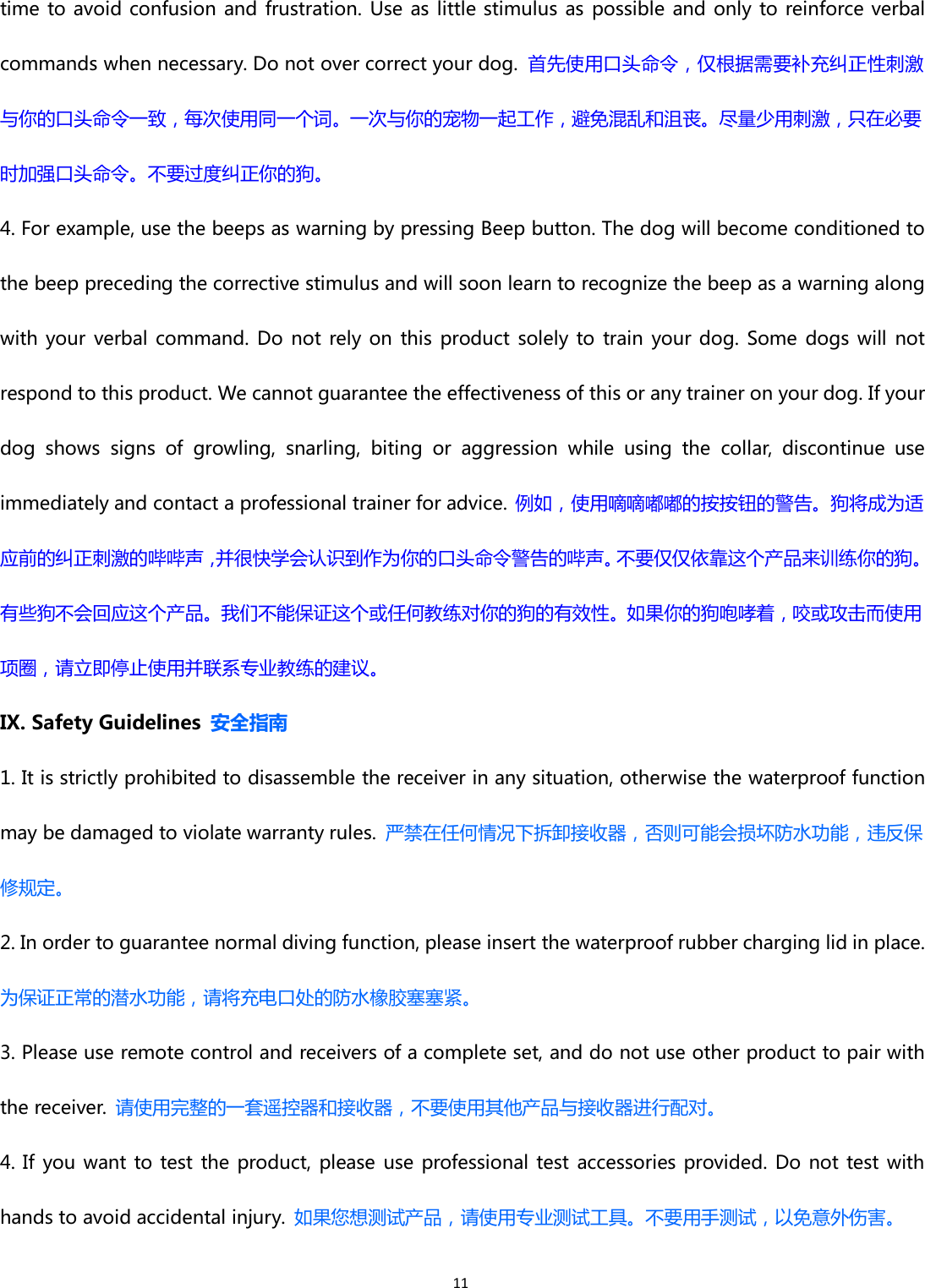 11time to avoid confusion and frustration. Use as little stimulus as possible and only to reinforce verbalcommands when necessary. Do not over correct your dog. 首先使用口头命令，仅根据需要补充纠正性刺激与你的口头命令一致，每次使用同一个词。一次与你的宠物一起工作，避免混乱和沮丧。尽量少用刺激，只在必要时加强口头命令。不要过度纠正你的狗。4. For example, use the beeps as warning by pressing Beep button. The dog will become conditioned tothe beep preceding the corrective stimulus and will soon learn to recognize the beep as a warning alongwith your verbal command. Do not rely on this product solely to train your dog. Some dogs will notrespond to this product. We cannot guarantee the effectiveness of this or any trainer on your dog. If yourdog shows signs of growling, snarling, biting or aggression while using the collar, discontinue useimmediately and contact a professional trainer for advice. 例如，使用嘀嘀嘟嘟的按按钮的警告。狗将成为适应前的纠正刺激的哔哔声，并很快学会认识到作为你的口头命令警告的哔声。不要仅仅依靠这个产品来训练你的狗。有些狗不会回应这个产品。我们不能保证这个或任何教练对你的狗的有效性。如果你的狗咆哮着，咬或攻击而使用项圈，请立即停止使用并联系专业教练的建议。IX. Safety Guidelines 安全指南1. It is strictly prohibited to disassemble the receiver in any situation, otherwise the waterproof functionmay be damaged to violate warranty rules. 严禁在任何情况下拆卸接收器，否则可能会损坏防水功能，违反保修规定。2. In order to guarantee normal diving function, please insert the waterproof rubber charging lid in place.为保证正常的潜水功能，请将充电口处的防水橡胶塞塞紧。3. Please use remote control and receivers of a complete set, and do not use other product to pair withthe receiver. 请使用完整的一套遥控器和接收器，不要使用其他产品与接收器进行配对。4. If you want to test the product, please use professional test accessories provided. Do not test withhands to avoid accidental injury. 如果您想测试产品，请使用专业测试工具。不要用手测试，以免意外伤害。