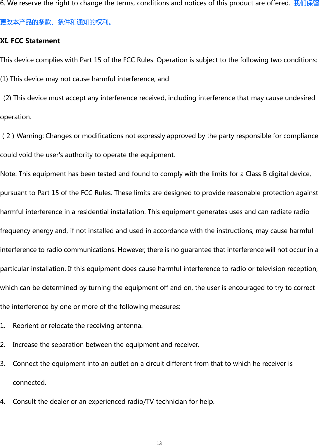 136. We reserve the right to change the terms, conditions and notices of this product are offered. 我们保留更改本产品的条款、条件和通知的权利。XI. FCC StatementThis device complies with Part 15 of the FCC Rules. Operation is subject to the following two conditions:(1) This device may not cause harmful interference, and(2) This device must accept any interference received, including interference that may cause undesiredoperation.（2）Warning: Changes or modifications not expressly approved by the party responsible for compliancecould void the user&apos;s authority to operate the equipment.Note: This equipment has been tested and found to comply with the limits for a Class B digital device,pursuant to Part 15 of the FCC Rules. These limits are designed to provide reasonable protection againstharmful interference in a residential installation. This equipment generates uses and can radiate radiofrequency energy and, if not installed and used in accordance with the instructions, may cause harmfulinterference to radio communications. However, there is no guarantee that interference will not occur in aparticular installation. If this equipment does cause harmful interference to radio or television reception,which can be determined by turning the equipment off and on, the user is encouraged to try to correctthe interference by one or more of the following measures:1. Reorient or relocate the receiving antenna.2. Increase the separation between the equipment and receiver.3. Connect the equipment into an outlet on a circuit different from that to which he receiver isconnected.4. Consult the dealer or an experienced radio/TV technician for help.