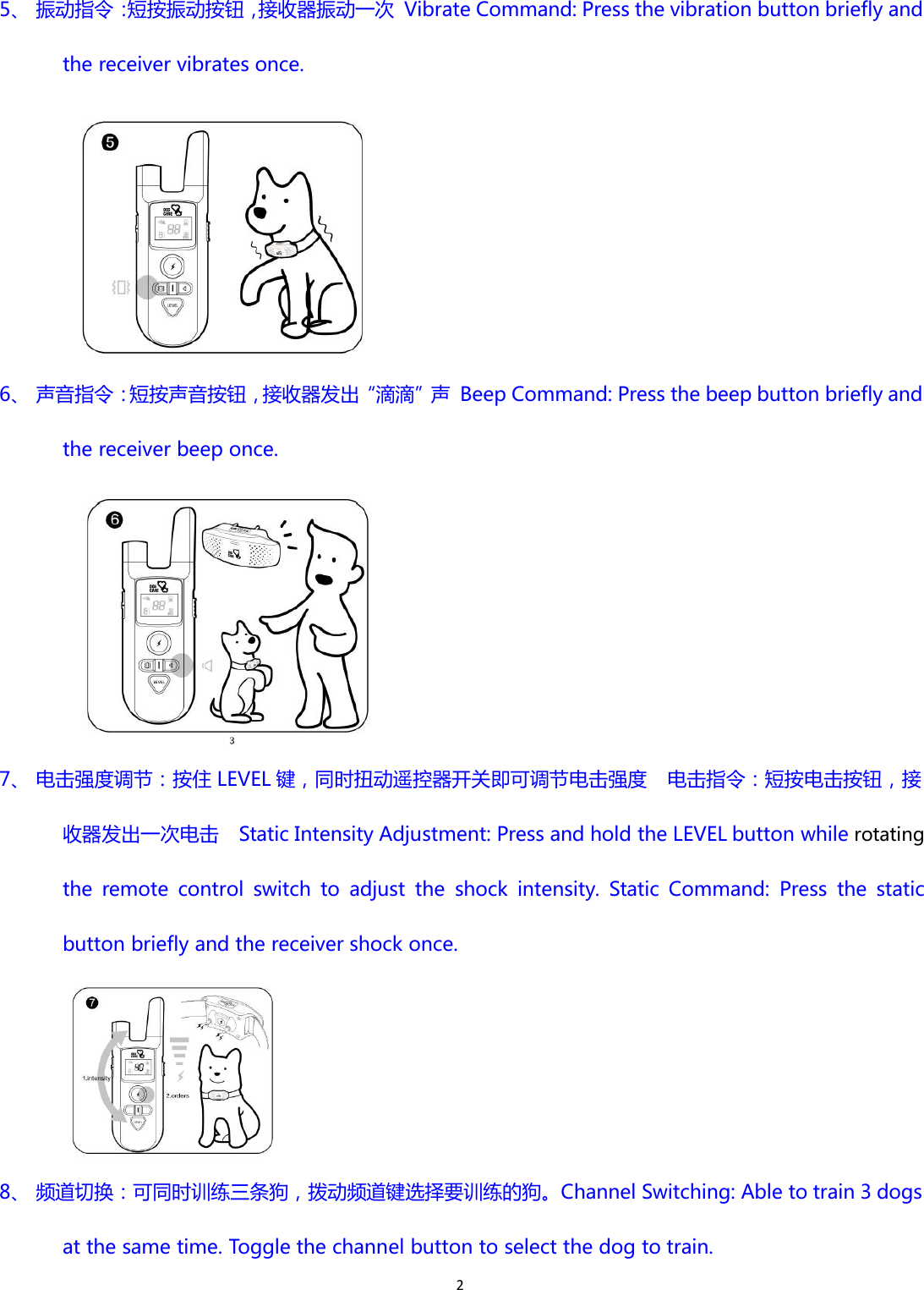 25、 振动指令：短按振动按钮，接收器振动一次 Vibrate Command: Press the vibration button briefly andthe receiver vibrates once.6、 声音指令：短按声音按钮，接收器发出“滴滴”声 Beep Command: Press the beep button briefly andthe receiver beep once.7、 电击强度调节：按住 LEVEL 键，同时扭动遥控器开关即可调节电击强度 电击指令：短按电击按钮，接收器发出一次电击 Static Intensity Adjustment: Press and hold the LEVEL button while rotatingthe remote control switch to adjust the shock intensity. Static Command: Press the staticbutton briefly and the receiver shock once.8、 频道切换：可同时训练三条狗，拨动频道键选择要训练的狗。Channel Switching: Able to train 3 dogsat the same time. Toggle the channel button to select the dog to train.