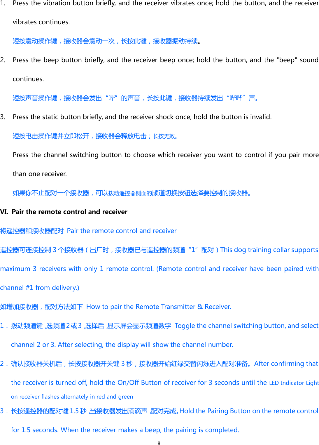 81. Press the vibration button briefly, and the receiver vibrates once; hold the button, and the receivervibrates continues.短按震动操作键，接收器会震动一次，长按此键，接收器振动持续。2. Press the beep button briefly, and the receiver beep once; hold the button, and the &quot;beep&quot; soundcontinues.短按声音操作键，接收器会发出“哔”的声音，长按此键，接收器持续发出“哔哔”声。3. Press the static button briefly, and the receiver shock once; hold the button is invalid.短按电击操作键并立即松开，接收器会释放电击；长按无效。Press the channel switching button to choose which receiver you want to control if you pair morethan one receiver.如果你不止配对一个接收器，可以拨动遥控器侧面的频道切换按钮选择要控制的接收器。VI. Pair the remote control and receiver将遥控器和接收器配对 Pair the remote control and receiver遥控器可连接控制 3 个接收器（出厂时，接收器已与遥控器的频道“1”配对）This dog training collar supportsmaximum 3 receivers with only 1 remote control. (Remote control and receiver have been paired withchannel #1 from delivery.)如增加接收器，配对方法如下 How to pair the Remote Transmitter &amp; Receiver.1． 拨动频道键，选频道 2 或 3，选择后，显示屏会显示频道数字 Toggle the channel switching button, and selectchannel 2 or 3. After selecting, the display will show the channel number.2．确认接收器关机后，长按接收器开关键 3 秒，接收器开始红绿交替闪烁进入配对准备。After confirming thatthe receiver is turned off, hold the On/Off Button of receiver for 3 seconds until the LED Indicator Lighton receiver flashes alternately in red and green3．长按遥控器的配对键 1.5 秒，当接收器发出滴滴声，配对完成。Hold the Pairing Button on the remote controlfor 1.5 seconds. When the receiver makes a beep, the pairing is completed.