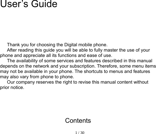  1 / 30  User’s Guide              Thank you for choosing the Digital mobile phone.   After reading this guide you will be able to fully master the use of your phone and appreciate all its functions and ease of use.   The availability of some services and features described in this manual depends on the network and your subscription. Therefore, some menu items may not be available in your phone. The shortcuts to menus and features may also vary from phone to phone.   Our company reserves the right to revise this manual content without prior notice.        Contents 