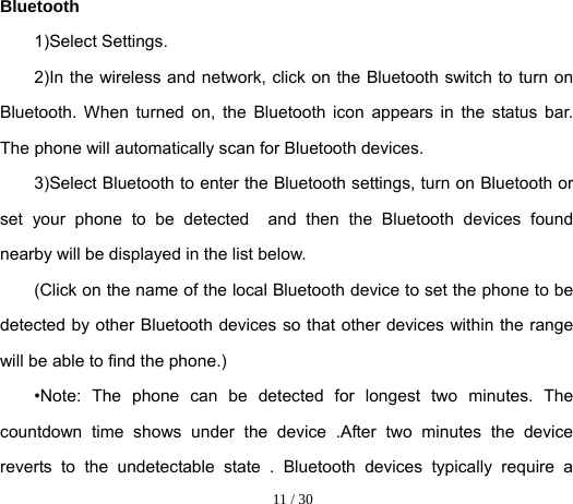  11 / 30  Bluetooth 1)Select Settings. 2)In the wireless and network, click on the Bluetooth switch to turn on Bluetooth. When turned on, the Bluetooth icon appears in the status bar. The phone will automatically scan for Bluetooth devices. 3)Select Bluetooth to enter the Bluetooth settings, turn on Bluetooth or set your phone to be detected  and then the Bluetooth devices found nearby will be displayed in the list below. (Click on the name of the local Bluetooth device to set the phone to be detected by other Bluetooth devices so that other devices within the range will be able to find the phone.) •Note: The phone can be detected for longest two minutes. The countdown time shows under the device .After two minutes the device reverts to the undetectable state . Bluetooth devices typically require a 
