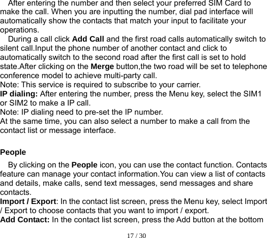  17 / 30  After entering the number and then select your preferred SIM Card to make the call. When you are inputting the number, dial pad interface will automatically show the contacts that match your input to facilitate your operations. During a call click Add Call and the first road calls automatically switch to silent call.Input the phone number of another contact and click to automatically switch to the second road after the first call is set to hold state.After clicking on the Merge button,the two road will be set to telephone conference model to achieve multi-party call. Note: This service is required to subscribe to your carrier. IP dialing: After entering the number, press the Menu key, select the SIM1 or SIM2 to make a IP call. Note: IP dialing need to pre-set the IP number. At the same time, you can also select a number to make a call from the contact list or message interface.  People By clicking on the People icon, you can use the contact function. Contacts feature can manage your contact information.You can view a list of contacts and details, make calls, send text messages, send messages and share contacts. Import / Export: In the contact list screen, press the Menu key, select Import / Export to choose contacts that you want to import / export. Add Contact: In the contact list screen, press the Add button at the bottom 