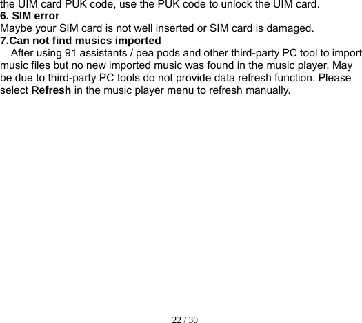  22 / 30  the UIM card PUK code, use the PUK code to unlock the UIM card. 6. SIM error Maybe your SIM card is not well inserted or SIM card is damaged. 7.Can not find musics imported After using 91 assistants / pea pods and other third-party PC tool to import music files but no new imported music was found in the music player. May be due to third-party PC tools do not provide data refresh function. Please select Refresh in the music player menu to refresh manually.