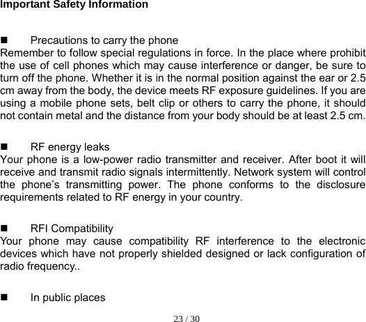  23 / 30  Important Safety Information   Precautions to carry the phone Remember to follow special regulations in force. In the place where prohibit the use of cell phones which may cause interference or danger, be sure to turn off the phone. Whether it is in the normal position against the ear or 2.5 cm away from the body, the device meets RF exposure guidelines. If you are using a mobile phone sets, belt clip or others to carry the phone, it should not contain metal and the distance from your body should be at least 2.5 cm.   RF energy leaks   Your phone is a low-power radio transmitter and receiver. After boot it will receive and transmit radio signals intermittently. Network system will control the phone’s transmitting power. The phone conforms to the disclosure requirements related to RF energy in your country.  RFI Compatibility  Your phone may cause compatibility RF interference to the electronic devices which have not properly shielded designed or lack configuration of radio frequency..  In public places  
