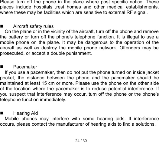  24 / 30  Please turn off the phone in the place where post specific notice. These places include hospitals ,rest homes and other medical establishments, where these may be facilities which are sensitive to external RF signal.  Aircraft safety rules  On the plane or in the vicinity of the aircraft, turn off the phone and remove the battery or turn off the phone&apos;s telephone function. It is illegal to use a mobile phone on the plane. It may be dangerous to the operation of the aircraft as well as destroy the mobile phone network. Offenders may be prosecuted, or accept a double punishment.  Pacemaker  If you use a pacemaker, then do not put the phone turned on inside jacket pocket, the distance between the phone and the pacemaker should be maintained at least 15 cm or more. Please use the phone on the other side of the location where the pacemaker is to reduce potential interference. If you suspect that interference may occur, turn off the phone or the phone&apos;s telephone function immediately.  Hearing Aid Mobile phones may interfere with some hearing aids. If interference occurs, please contact the manufacturer of hearing aids to find a solutions. 