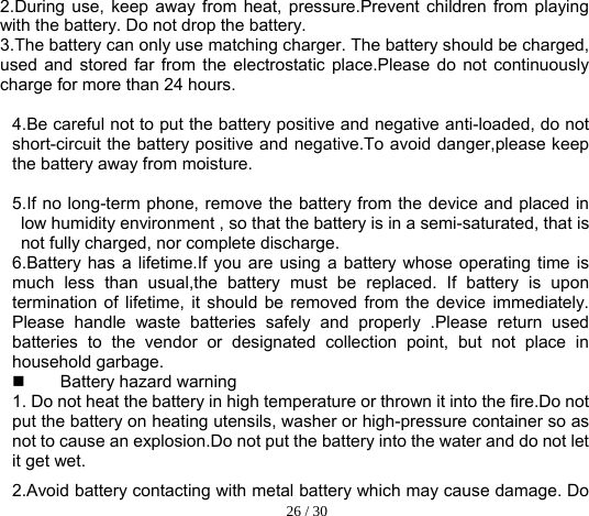  26 / 30  2.During use, keep away from heat, pressure.Prevent children from playing with the battery. Do not drop the battery. 3.The battery can only use matching charger. The battery should be charged, used and stored far from the electrostatic place.Please do not continuously charge for more than 24 hours.   4.Be careful not to put the battery positive and negative anti-loaded, do not short-circuit the battery positive and negative.To avoid danger,please keep the battery away from moisture.  5.If no long-term phone, remove the battery from the device and placed in low humidity environment , so that the battery is in a semi-saturated, that is not fully charged, nor complete discharge. 6.Battery has a lifetime.If you are using a battery whose operating time is much less than usual,the battery must be replaced. If battery is upon termination of lifetime, it should be removed from the device immediately. Please handle waste batteries safely and properly .Please return used batteries to the vendor or designated collection point, but not place in household garbage.   Battery hazard warning 1. Do not heat the battery in high temperature or thrown it into the fire.Do not put the battery on heating utensils, washer or high-pressure container so as not to cause an explosion.Do not put the battery into the water and do not let it get wet.     2.Avoid battery contacting with metal battery which may cause damage. Do 