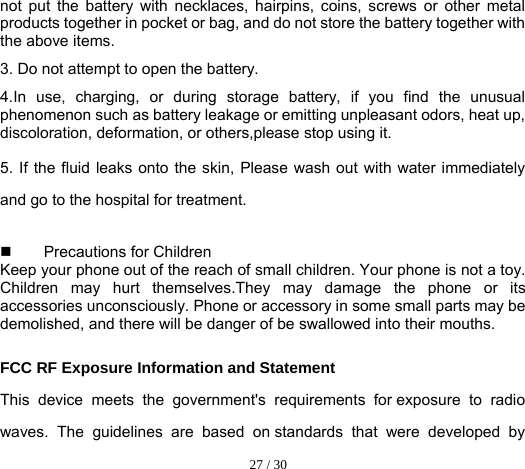  27 / 30  not put the battery with necklaces, hairpins, coins, screws or other metal products together in pocket or bag, and do not store the battery together with the above items. 3. Do not attempt to open the battery. 4.In use, charging, or during storage battery, if you find the unusual phenomenon such as battery leakage or emitting unpleasant odors, heat up, discoloration, deformation, or others,please stop using it. 5. If the fluid leaks onto the skin, Please wash out with water immediately and go to the hospital for treatment.     Precautions for Children Keep your phone out of the reach of small children. Your phone is not a toy. Children may hurt themselves.They may damage the phone or its accessories unconsciously. Phone or accessory in some small parts may be demolished, and there will be danger of be swallowed into their mouths.  FCC RF Exposure Information and Statement This device meets the government&apos;s requirements for exposure to radio waves. The guidelines are based on standards that were developed by 