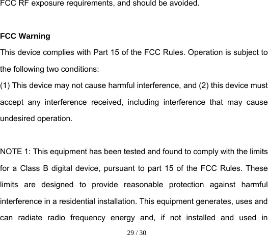  29 / 30  FCC RF exposure requirements, and should be avoided.  FCC Warning This device complies with Part 15 of the FCC Rules. Operation is subject to the following two conditions: (1) This device may not cause harmful interference, and (2) this device must accept any interference received, including interference that may cause undesired operation.  NOTE 1: This equipment has been tested and found to comply with the limits for a Class B digital device, pursuant to part 15 of the FCC Rules. These limits are designed to provide reasonable protection against harmful interference in a residential installation. This equipment generates, uses and can radiate radio frequency energy and, if not installed and used in 