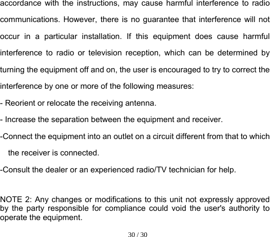  30 / 30  accordance with the instructions, may cause harmful interference to radio communications. However, there is no guarantee that interference will not occur in a particular installation. If this equipment does cause harmful interference to radio or television reception, which can be determined by turning the equipment off and on, the user is encouraged to try to correct the interference by one or more of the following measures: - Reorient or relocate the receiving antenna. - Increase the separation between the equipment and receiver. -Connect the equipment into an outlet on a circuit different from that to which the receiver is connected. -Consult the dealer or an experienced radio/TV technician for help.  NOTE 2: Any changes or modifications to this unit not expressly approved by the party responsible for compliance could void the user&apos;s authority to operate the equipment. 