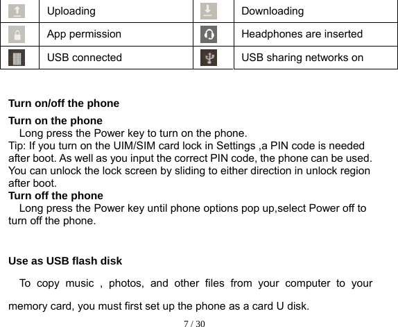  7 / 30   Uploading Downloading  App permission  Headphones are inserted USB connected USB sharing networks on  Turn on/off the phone Turn on the phone Long press the Power key to turn on the phone. Tip: If you turn on the UIM/SIM card lock in Settings ,a PIN code is needed after boot. As well as you input the correct PIN code, the phone can be used. You can unlock the lock screen by sliding to either direction in unlock region after boot. Turn off the phone Long press the Power key until phone options pop up,select Power off to turn off the phone.  Use as USB flash disk To copy music , photos, and other files from your computer to your memory card, you must first set up the phone as a card U disk. 